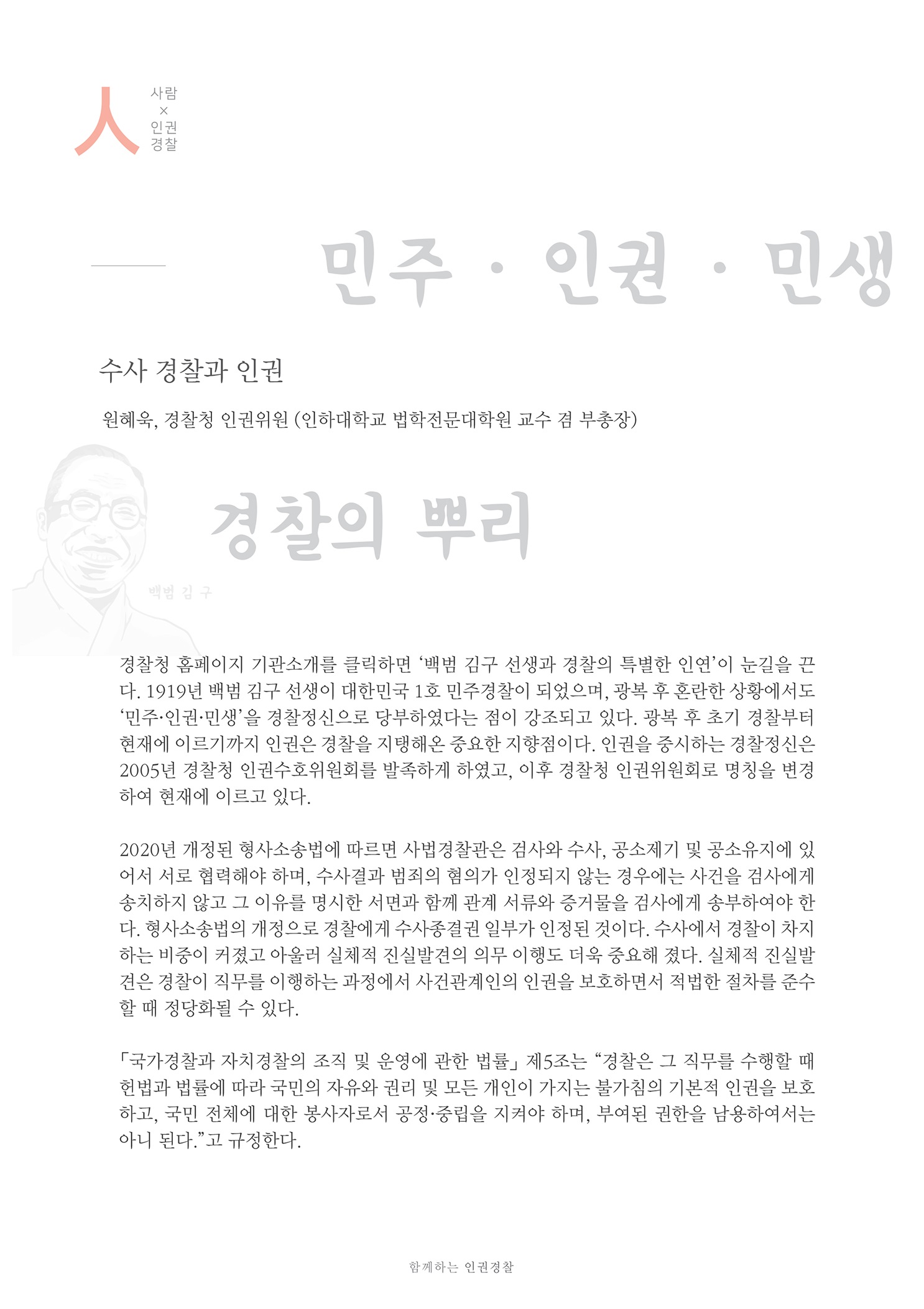 사람x인권경찰
        민주 · 인권 · 민생
        수사 경찰과 인권
        원혜욱, 경찰청 인권위원 (인하대학교 법학전문대학원 교수 겸 부총장)
        경찰의 뿌리,
        경찰청 홈페이지 기관소개를 클릭하면 백범 김구 선생과 경찰의 특별한 인연이 눈길을 끈 다. 1919년 백범 김구 선쟁이 대한민국 1호 민주경찰이 되었으며, 광복 후 혼란한 상황에서도 민주·인권 민쟁을 경찰정신으로 당부하였다는 점이 강조되고 있다. 광복 후 초기 경찰부터 현재에 이르기까지 인권은 경찰을 지탱해온 중요한 지향점이다. 인권을 중시하는 경찰정신은 2005년 경찰청 인권수호위원회를 발족하게 하였고, 이후 경찰청 인권위원회로 명칭을 변경 하여 현재에 이르고 있다.
        2020년 개정된 형사소송법에 따르면 사법경찰관은 검사와 수사, 공소제기 및 공소유지에 있 어서 서로 협력해야 하며, 수사결과 범죄의 혐의가 인정되지 않는 경우에는 사건을 검사에게 송치하지 않고 그 이유를 명시한 서면과 함께 관계 서류와 증거물을 검사에게 송부하여야 한 다. 형사소송법의 개정으로 경찰에게 수사종결권 일부가 인정된 것이다. 수사에서 경찰이 차지 하는 비중이 커졌고 아울러 실체적 진실 발견의 의무 이행도 더욱 중요해 졌다. 실체적 진실발 견은 경찰이 직무를 이행하는 과정에서 사건관계인의 인권을 보호하면서 적법한 절차를 준수 할 때 정당화될 수 있다.
        「국가경찰과 자치경찰의 조직 및 운영에 관한 법률」 제5조는 “경찰은 그 직무를 수행할 때 헌법과 법률에 따라 국민의 자유와 권리 및 모든 개인이 가지는 불가침의 기본적 인권을 보호, 하고, 국민 전체에 대한 봉사자로서 공정 증립을 지켜야 하며, 부여된 권한을 남용하여서는 아니 된다. 고 규정한다.