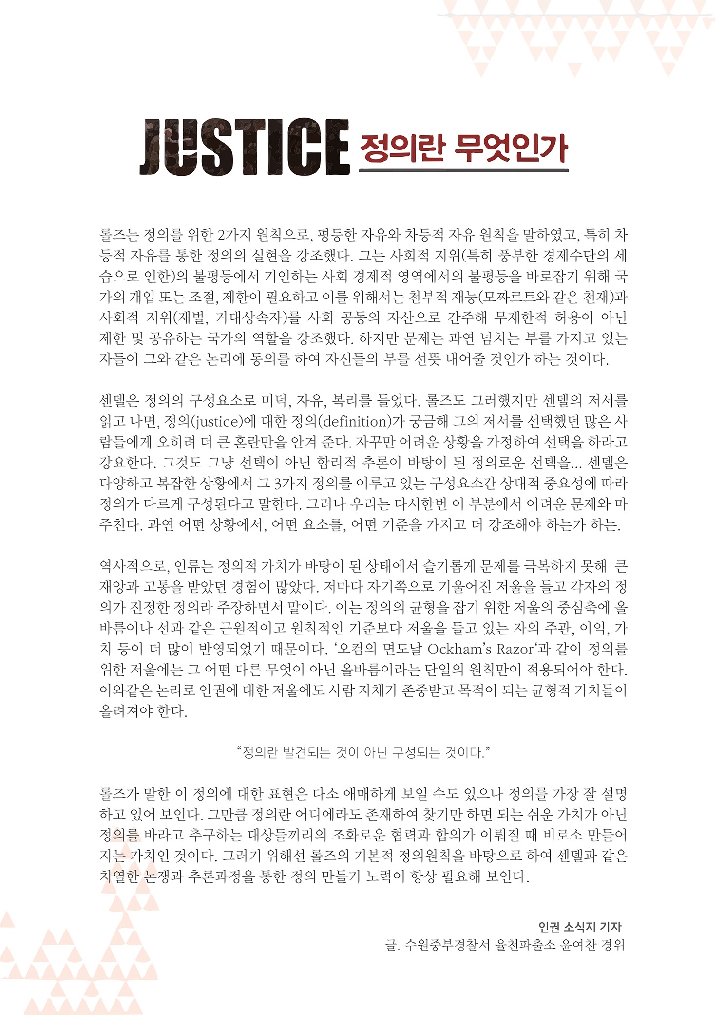 JUSTICE 정의란 무엇인가
        롤즈는 정의를 위한 2가지 원칙으로, 평등한 자유와 차등적 자유 원칙을 말하였고, 특히 차 등적 자유를 통한 정의의 실현을 강조했다. 그는 사회적 지위(특히 풍부한 경제수단의 세 습으로 인한)의 불평등에서 기인하는 사회 경제적 영역에서의 불평등을 바로잡기 위해 국 가의 개입 또는 조절, 제한이 필요하고 이를 위해서는 천부적 재능 (모짜르트와 같은 천재)과 사회적 지위(재벌, 거대상속자)를 사회 공동의 자산으로 간주해 무제한적 허용이 아닌 제한 및 공유하는 국가의 역할을 강조했다. 하지만 문제는 과연 넘치는 부를 가지고 있는 자들이 그와 같은 논리에 동의를 하여 자신들의 부를 선뜻 내어줄 것인가 하는 것이다.
        센델은 정의의 구성요소로 미덕, 자유, 복리를 들었다. 롤즈도 그러했지만 센델의 저서를 읽고 나면, 정의(justice)에 대한 정의(definition)가 궁금해 그의 저서를 선택했던 많은 사 람들에게 오히려 더 큰 혼란만을 안겨 준다. 자꾸만 어려운 상황을 가정하여 선택을 하라고 강요한다. 그것도 그냥 선택이 아닌 합리적 추론이 바탕이 된 정의로운 선택을... 센델은 다양하고 복잡한 상황에서 그 3가지 정의를 이루고 있는 구성요소간 상대적 중요성에 따라 정의가 다르게 구성된다고 말한다. 그러나 우리는 다시한번 이 부분에서 어려운 문제와 마 주친다. 과연 어떤 상황에서, 어떤 요소를, 어떤 기준을 가지고 더 강조해야 하는가 하는.
        역사적으로, 인류는 정의적 가치가 바탕이 된 상태에서 슬기롭게 문제를 극복하지 못해 큰 재앙과 고동을 받았던 경험이 많았다. 저마다 자기쪽으로 기울어진 저울을 들고 각자의 정 의가 진정한 정의라 주장하면서 말이다. 이는 정의의 균형을 잡기 위한 지울의 중심축에 올 바름이나 선과 같은 근원적이고 원칙적인 기준보다 저울을 들고 있는 자의 주관, 이익, 가 치 등이 더 많이 반영되었기 때문이다. 오점의 면도날 Ockhans Razor과 같이 정의를 위한 저울에는 그 어떤 다른 무엇이 아닌 올바름이라는 단일의 원칙만이 적용되어야 한다. 이와같은 논리로 인권에 대한 저울에도 사람 자체가 존중받고 복적이 되는 균형적 가치들이 올려져야 한다.
        정의란 발견되는 것이 아닌 구성되는 것이다.
        롤즈가 말한 이 정의에 대한 표현은 다소 애매하게 보일 수도 있으나 정의를 가장 잘 설명 하고 있어 보인다. 그만큼 정의란 어디에라도 존재하여 찾기만 하면 되는 쉬운 가치가 아닌 정의를 바라고 추구하는 대상들끼리의 조화로운 협력과 합의가 이뤄질 때 비로소 만들어 지는 가치인 것이다. 그러기 위해선 롤즈의 기본적 정의원칙을 바탕으로 하여 센델과 같은 치열한 논쟁과 추론과정을 통한 정의 만들기 노력이 항상 필요해 보인다.
        인권 소식지 기자 글, 수원중부경찰서 율천파출소 윤여찬 경위