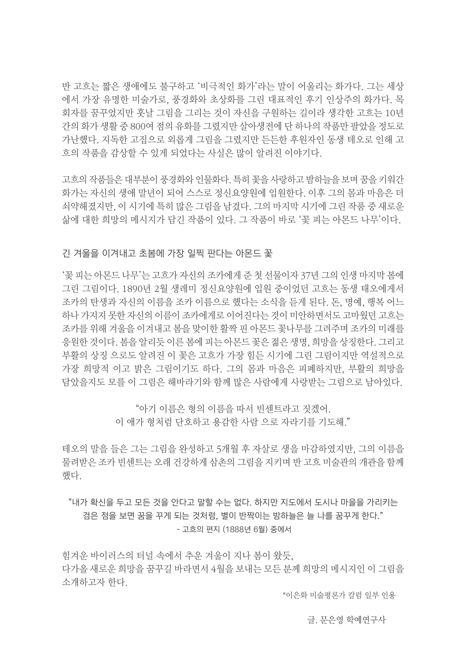 반 고흐는 짧은 생애에도 불구하고 비극적인 화가라는 말이 어울리는 화가다. 그는 세상 에서 가장 유명한 미술가로, 풍경화와 초상화를 그린 대표적인 후기 인상주의 화가다. 목 회자를 꿈꾸었지만 훗날 그림을 그리는 것이 자신을 구원하는 길이라 생각한 고흐는 10년 간의 화가 생활 중 800여 점의 유화를 그렸지만 살아생전에 단 하나의 작품만 팔았을 정도로 가난했다. 지독한 고집으로 외롭게 그림을 그렸지만 든든한 후원자인 동생 테오로 인해 고 흐의 작품을 감상할 수 있게 되었다는 사실은 많이 알려진 이야기다.
        고흐의 작품들은 대부분이 풍경화와 인물화다. 특히 꽃을 사랑하고 밤하늘을 보며 꿈을 키워간 화가는 자신의 생애 말년이 되어 스스로 정신요양원에 입원한다. 이후 그의 몸과 마음은 더 쇠약해졌지만, 이 시기에 특히 많은 그림을 남겼다. 그의 마지막 시기에 그린 작품 중 새로운 삶에 대한 희망의 메시지가 담긴 작품이 있다. 그 작품이 바로 꽃 피는 아몬드 나무이다.
        긴 겨울을 이겨내고 초봄에 가장 일찍 판다는 아몬드 꽃
        꽃 피는 아몬드 나무는 고흐가 자신의 조카에게 준 첫 선물이자 37년 그의 인생 마지막 봄에 그린 그림이다. 1890년 2월 생레미 정신요양원에 입원 중이었던 고흐는 동생 태오에게서 조가의 탄생과 자신의 이름을 조카 이름으로 했다는 소식을 듣게 된다. 돈, 명예, 행복 어느 하나 가지지 못한 자신의 이름이 조카에게로 이어진다는 것이 미안하면서도 고마웠던 고흐는 조카를 위해 겨울을 이겨내고 봄을 맞이한 활짝 핀 아몬드 꽃나무를 그려주며 조카의 미래를 응원한 것이다. 봄을 알리듯 이른 봄에 피는 아몬드 꽃은 젊은 생명, 희망을 상징한다. 그리고 부활의 상징 으로도 알려진 이 꽃은 고흐가 가장 힘든 시기에 그린 그림이지만 역설적으로 가장 희망적 이고 밝은 그림이기도 하다. 그의 몸과 마음은 피폐하지만, 부활의 희망을 담았을지도 모를 이 그림은 해바라기와 함께 많은 사람에게 사랑받는 그림으로 남아있다.
        아기 이름은 힘의 이름을 따서 빈센트라고 짓겠어.. 이 애가 형처럼 단호하고 용감한 사람 으로 자라기를 기도해.
        테오의 말을 들은 그는 그림을 완성하고 5개월 후 자살로 생을 마감하였지만, 그의 이름을 물려받은 조카 빈센트는 오래 건강하게 삼촌의 그림을 지키며 반 고흐 미술관의 개관을 함께 했다.
        내가 확신을 두고 모든 것을 안다고 말할 수는 없다. 하지만 지도에서 도시나 마을을 가리키는 검은 점을 보면 꿈을 꾸게 되는 것처럼, 별이 반짝이는 밤하늘은 늘 나를 꿈꾸게 한다.
        - 고흐의 편지 (1888년 6월 중에서
        힘겨운 바이러스의 터널 속에서 추운 겨울이 지나 봄이 왔듯, 다가올 새로운 희망을 꿈꾸길 바라면서 4월을 보내는 모든 분께 희망의 메시지인 이 그림을 소개하고자 한다.
        이은화 미술평론가 칼럼 일부 인용
        글, 문은영 학예연구사