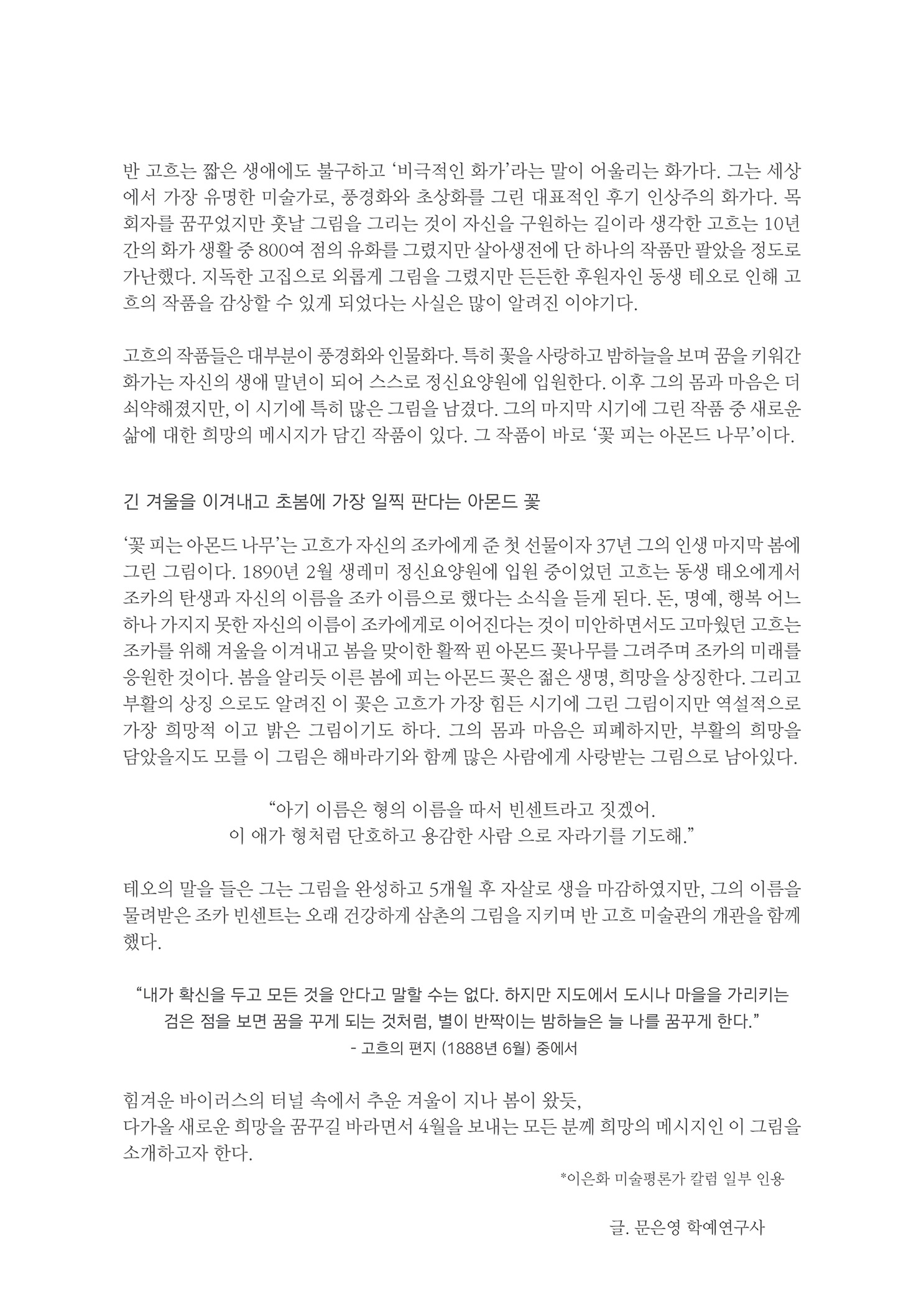 반 고흐는 짧은 생애에도 불구하고 비극적인 화가라는 말이 어울리는 화가다. 그는 세상 에서 가장 유명한 미술가로, 풍경화와 초상화를 그린 대표적인 후기 인상주의 화가다. 목 회자를 꿈꾸었지만 훗날 그림을 그리는 것이 자신을 구원하는 길이라 생각한 고흐는 10년 간의 화가 생활 중 800여 점의 유화를 그렸지만 살아생전에 단 하나의 작품만 팔았을 정도로 가난했다. 지독한 고집으로 외롭게 그림을 그렸지만 든든한 후원자인 동생 테오로 인해 고 흐의 작품을 감상할 수 있게 되었다는 사실은 많이 알려진 이야기다.
        고흐의 작품들은 대부분이 풍경화와 인물화다. 특히 꽃을 사랑하고 밤하늘을 보며 꿈을 키워간 화가는 자신의 생애 말년이 되어 스스로 정신요양원에 입원한다. 이후 그의 몸과 마음은 더 쇠약해졌지만, 이 시기에 특히 많은 그림을 남겼다. 그의 마지막 시기에 그린 작품 중 새로운 삶에 대한 희망의 메시지가 담긴 작품이 있다. 그 작품이 바로 꽃 피는 아몬드 나무이다.
        긴 겨울을 이겨내고 초봄에 가장 일찍 판다는 아몬드 꽃
        꽃 피는 아몬드 나무는 고흐가 자신의 조카에게 준 첫 선물이자 37년 그의 인생 마지막 봄에 그린 그림이다. 1890년 2월 생레미 정신요양원에 입원 중이었던 고흐는 동생 태오에게서 조가의 탄생과 자신의 이름을 조카 이름으로 했다는 소식을 듣게 된다. 돈, 명예, 행복 어느 하나 가지지 못한 자신의 이름이 조카에게로 이어진다는 것이 미안하면서도 고마웠던 고흐는 조카를 위해 겨울을 이겨내고 봄을 맞이한 활짝 핀 아몬드 꽃나무를 그려주며 조카의 미래를 응원한 것이다. 봄을 알리듯 이른 봄에 피는 아몬드 꽃은 젊은 생명, 희망을 상징한다. 그리고 부활의 상징 으로도 알려진 이 꽃은 고흐가 가장 힘든 시기에 그린 그림이지만 역설적으로 가장 희망적 이고 밝은 그림이기도 하다. 그의 몸과 마음은 피폐하지만, 부활의 희망을 담았을지도 모를 이 그림은 해바라기와 함께 많은 사람에게 사랑받는 그림으로 남아있다.
        아기 이름은 힘의 이름을 따서 빈센트라고 짓겠어.. 이 애가 형처럼 단호하고 용감한 사람 으로 자라기를 기도해.
        테오의 말을 들은 그는 그림을 완성하고 5개월 후 자살로 생을 마감하였지만, 그의 이름을 물려받은 조카 빈센트는 오래 건강하게 삼촌의 그림을 지키며 반 고흐 미술관의 개관을 함께 했다.
        내가 확신을 두고 모든 것을 안다고 말할 수는 없다. 하지만 지도에서 도시나 마을을 가리키는 검은 점을 보면 꿈을 꾸게 되는 것처럼, 별이 반짝이는 밤하늘은 늘 나를 꿈꾸게 한다.
        - 고흐의 편지 (1888년 6월 중에서
        힘겨운 바이러스의 터널 속에서 추운 겨울이 지나 봄이 왔듯, 다가올 새로운 희망을 꿈꾸길 바라면서 4월을 보내는 모든 분께 희망의 메시지인 이 그림을 소개하고자 한다.
        이은화 미술평론가 칼럼 일부 인용
        글, 문은영 학예연구사