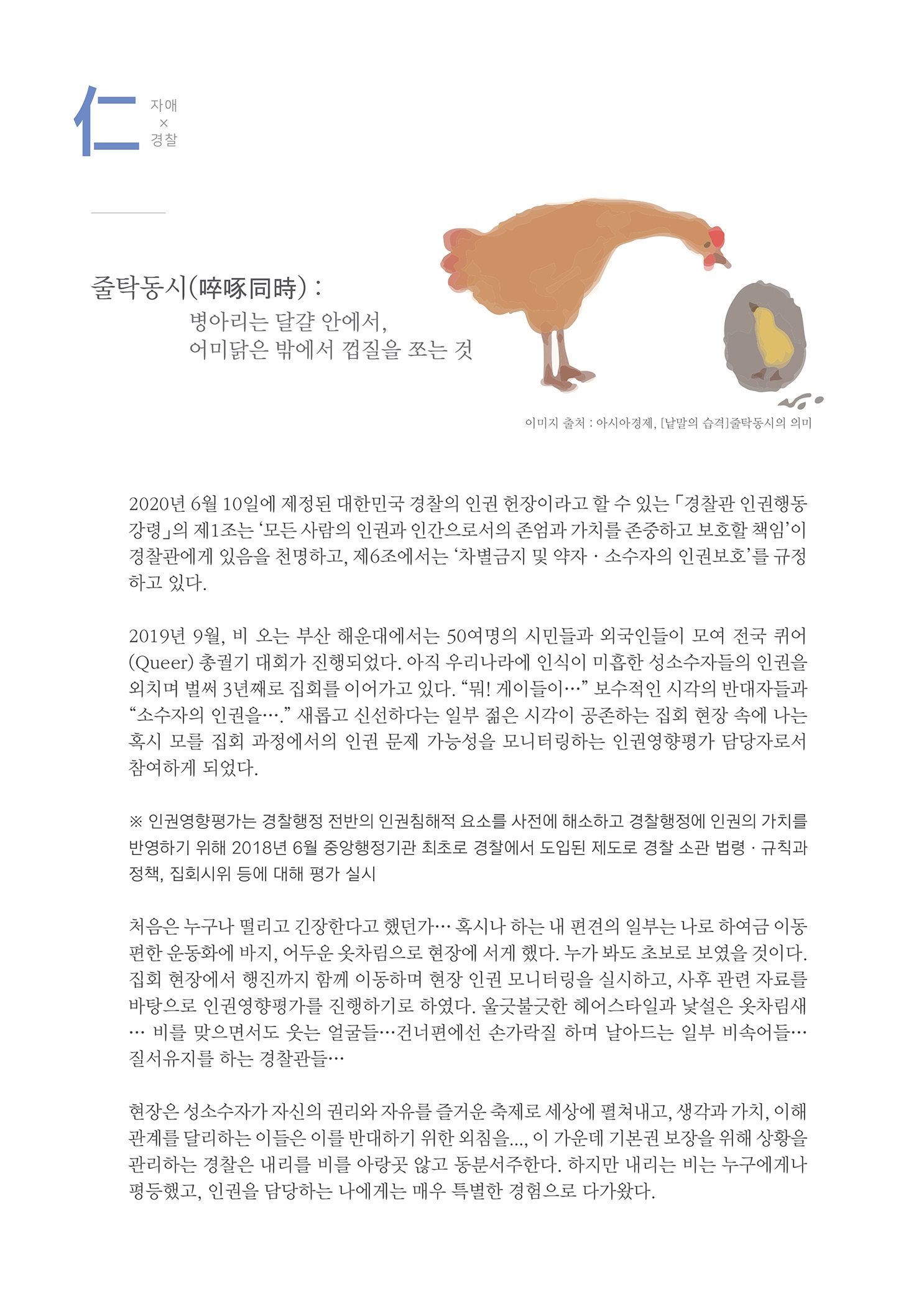 자애x경찰
        줄탁동시(卒琢同時) : 병아리는 달걀 안에서, 어미닭은 밖에서 껍질을 쏘는 것
        이미지 출처 : 아시아경지, 말의 습격 박동시의 의미
        2020년 6월 10일에 제정된 대한민국 경찰의 인권 헌장이라고 할 수 있는 경찰관 인권행동 강령」의 제1조는 모든 사람의 인권과 인간으로서의 존엄과 가치를 존중하고 보호할 책임이 경찰관에게 있음을 천명하고, 제6조에서는 차별금지 및 약자 · 소수자의 인권보호를 규정 하고 있다.
        2019년 9월, 비 오는 부산 해운대에서는 50여명의 시민들과 외국인들이 모여 전국 퀴어 (Queer) 총궐기 대회가 진행되었다. 아직 우리나라에 인식이 미흡한 성소수자들의 인권을 외치며 벌써 3년째로 집회를 이어가고 있다. “뭐! 게이들이 ... 보수적인 시각의 반대자들과 소수자의 인권을....새롭고 신선하다는 일부 젊은 시각이 공존하는 집회 현장 속에 나는 혹시 모를 집회 과정에서의 인권 문제 가능성을 모니터링하는 인권영향평가 담당자로서 참여하게 되었다.
        ※ 인권영향평가는 경찰행정 전반의 인권침해적 요소를 사전에 해소하고 경찰행정에 인권의 가치를 반영하기 위해 2018년 6월 중앙행정기관 최초로 경찰에서 도입된 제도로 경찰 소관 법령 · 규칙과 정책, 집회시위 등에 대해 평가 실시 |
        처음은 누구나 떨리고 긴장한다고 했던가... 혹시나 하는 내 편견의 일부는 나로 하여금 이동 편한 운동화에 바지, 어두운 옷차림으로 현장에 서게 했다. 누가 봐도 초보로 보였을 것이다. 집회 현장에서 행진까지 함께 이동하며 현장 인권 모니터링을 실시하고, 사후 관련 자료를 바탕으로 인권영향평가를 진행하기로 하였다. 울긋불긋한 헤어스타일과 낯설은 옷차림새 .... 비를 맞으면서도 웃는 얼굴들... 건너편에선 손가락질 하며 날아드는 일부 비속어들... 질서유지를 하는 경찰관들....
        현장은 성소수자가 자신의 권리와 자유를 즐거운 축제로 세상에 펼쳐내고, 생각과 가치, 이해 관계를 달리하는 이들은 이를 반대하기 위한 외침을.... 이 가운데 기본권 보장을 위해 상황을 관리하는 경찰은 내리를 비를 아랑곳 않고 동분서주한다. 하지만 내리는 비는 누구에게나 평등했고, 인권을 담당하는 나에게는 매우 특별한 경험으로 다가왔다.