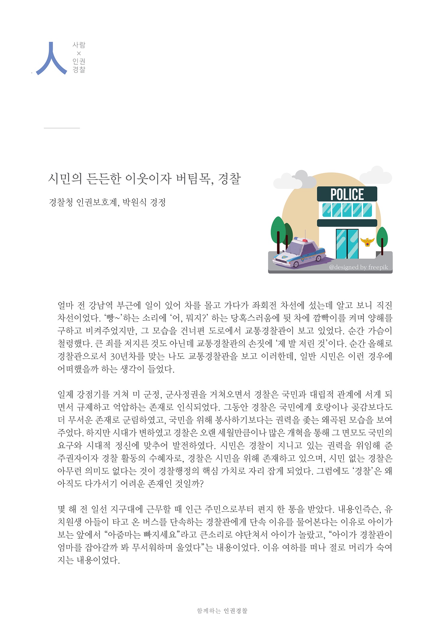 사람x인권경찰
        시민의 든든한 이웃이자 버팀목, 경찰
        경찰청 인권보호계, 박원식 경정
        얼마 전 강남역 부근에 일이 있어 차를 몰고 가다가 좌회전 차선에 섰는데 알고 보니 직진 차선이었다. 빵~하는 소리에 어, 뭐지? 하는 당혹스러움에 뒷 차에 깜빡이를 켜며 양해를 구하고 비켜주었지만, 그 모습을 건너편 도로에서 교통경찰관이 보고 있었다. 순간 가슴이 철렁했다. 큰 죄를 저지른 것도 아닌데 교통경찰관의 손짓에 제 발 저린 것이다. 순간 올해로 경찰관으로서 30년차를 맞는 나도 교통경찰관을 보고 이러한데, 일반 시민은 이런 경우에 어떠했을까 하는 생각이 들었다.
        일제 강점기를 거쳐 미 군정, 군사정권을 거쳐오면서 경찰은 국민과 대립적 관계에 서게 되 면서 규제하고 억압하는 존재로 인식되었다. 그동안 경찰은 국민에게 호랑이나 곶감보다도 더 무서운 존재로 군림하였고, 국민을 위해 봉사하기보다는 권력을 쫓는 왜곡된 모습을 보여 주었다. 하지만 시대가 변하였고 경찰은 오랜 세월만큼이나 많은 개혁을 통해 그 면모도 국민의 요구와 시대적 정신에 맞추어 발전하였다. 시민은 경찰이 지니고 있는 권력을 위임해 준 주권자이자 경찰 활동의 수혜자로, 경찰은 시민을 위해 존재하고 있으며, 시민 없는 경찰은 아무런 의미도 없다는 것이 경찰행정의 핵심 가치로 자리 잡게 되었다. 그럼에도 경찰은 왜 아직도 다가서기 어려운 존재인 것일까?
        몇 해 전 일선 지구대에 근무할 때 인근 주민으로부터 편지 한 통을 받았다. 내용인즉슨, 유 치원생 아들이 타고 온 버스를 단속하는 경찰관에게 단속 이유를 물어본다는 이유로 아이가 보는 앞에서 아줌마는 따지세요라고 큰소리로 야단쳐서 아이가 놀랐고, 아이가 경찰관이 엄마를 잡아갈까 봐 무서워하며 울었다는 내용이었다. 이유 여하를 떠나 절로 머리가 숙여 지는 내용이었다.