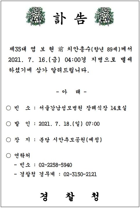 부고 제35대 염보현 전 치안총수(향년 89세)께서 2021.7.16.(금) 04:00경 지병으로 별세하셨기에 삼가 알려드립니다. -아래- ㅇ 빈소 : 서울강남성모병원 장례식장 14호실 ㅇ 발인 : 2021.7.18.(일) 07:00 ㅇ 장지 : 분당 시안추모공원(예정) ㅇ 연락처  - 빈소 : 02-2258-5940  - 경찰청 경무계 : 02-3150-2121  경찰청