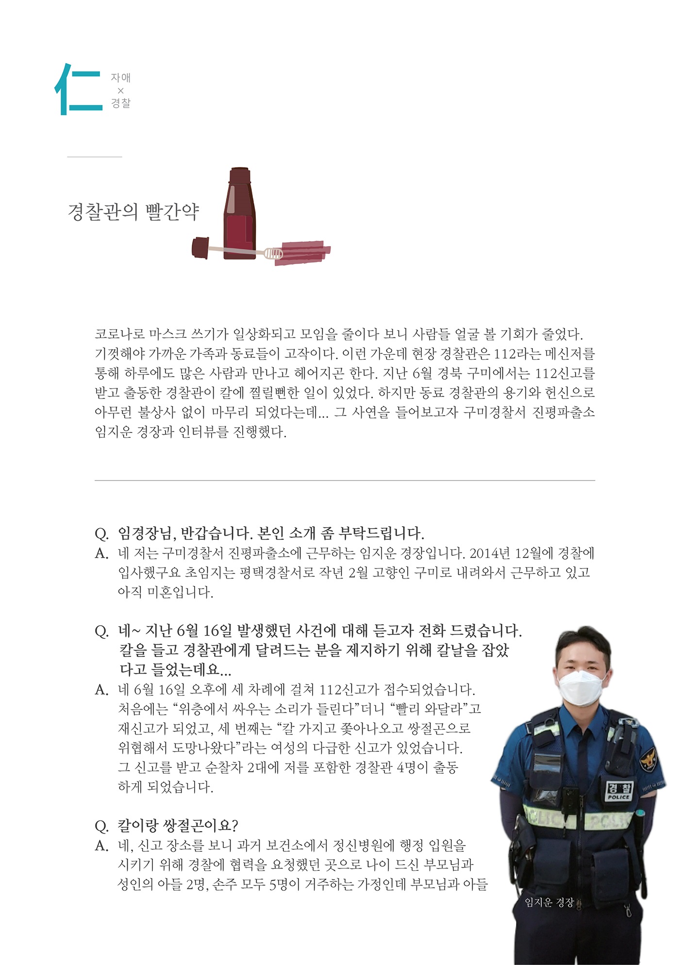 자애x경찰
        경찰관의 빨간약
        코로나로 마스크 쓰기가 일상화되고 모임을 줄이다 보니 사람들 얼굴 볼 기회가 줄었다. 기껏해야 가까운 가족과 동료들이 고작이다. 이런 가운데 현장 경찰관은 112라는 메신저를 통해 하루에도 많은 사람과 만나고 헤어지곤 한다. 지난 6월 경북 구미에서는 112신고를 받고 출동한 경찰관이 칼에 찔릴뻔한 일이 있었다. 하지만 동료 경찰관의 용기와 헌신으로 아무런 불상사 없이 마무리 되었다는데... 그 사연을 들어보고자 구미경찰서 진평파출소 임지운 경장과 인터뷰를 진행했다.
        Q. 임경장님, 반갑습니다. 본인 소개 좀 부탁드립니다. A. 네 저는 구미경찰서 진평파출소에 근무하는 임지운 경장입니다. 2014년 12월에 경찰에
        입사했구요 초임지는 평택경찰서로 작년 2월 고향인 구미로 내려와서 근무하고 있고 아직 미혼입니다.
        Q. 네~ 지난 6월 16일 발생했던 사건에 대해 듣고자 전화 드렸습니다.
        칼을 들고 경찰관에게 달려드는 분을 제지하기 위해 칼날을 잡았
        다고 들었는데요... A. 네 6월 16일 오후에 세 차례에 걸쳐 112신고가 접수되었습니다.
        처음에는 위층에서 싸우는 소리가 들린다더니 빨리 와달라고 재신고가 되었고, 세 번째는 칼 가지고 쫓아나오고 쌍절곤으로 위협해서 도망나왔다 라는 여성의 다급한 신고가 있었습니다. 그 신고를 받고 순찰차 2대에 저를 포함한 경찰관 4명이 출동 하게 되었습니다.
        Q. 칼이랑 쌍절곤이요? A. 네, 신고 장소를 보니 과거 보건소에서 정신병원에 행정 입원을
        시키기 위해 경찰에 협력을 요청했던 곳으로 나이 드신 부모님과 성인의 아들 2명, 손주 모두 5명이 거주하는 가정인데 부모님과 아들
        임지은 경장