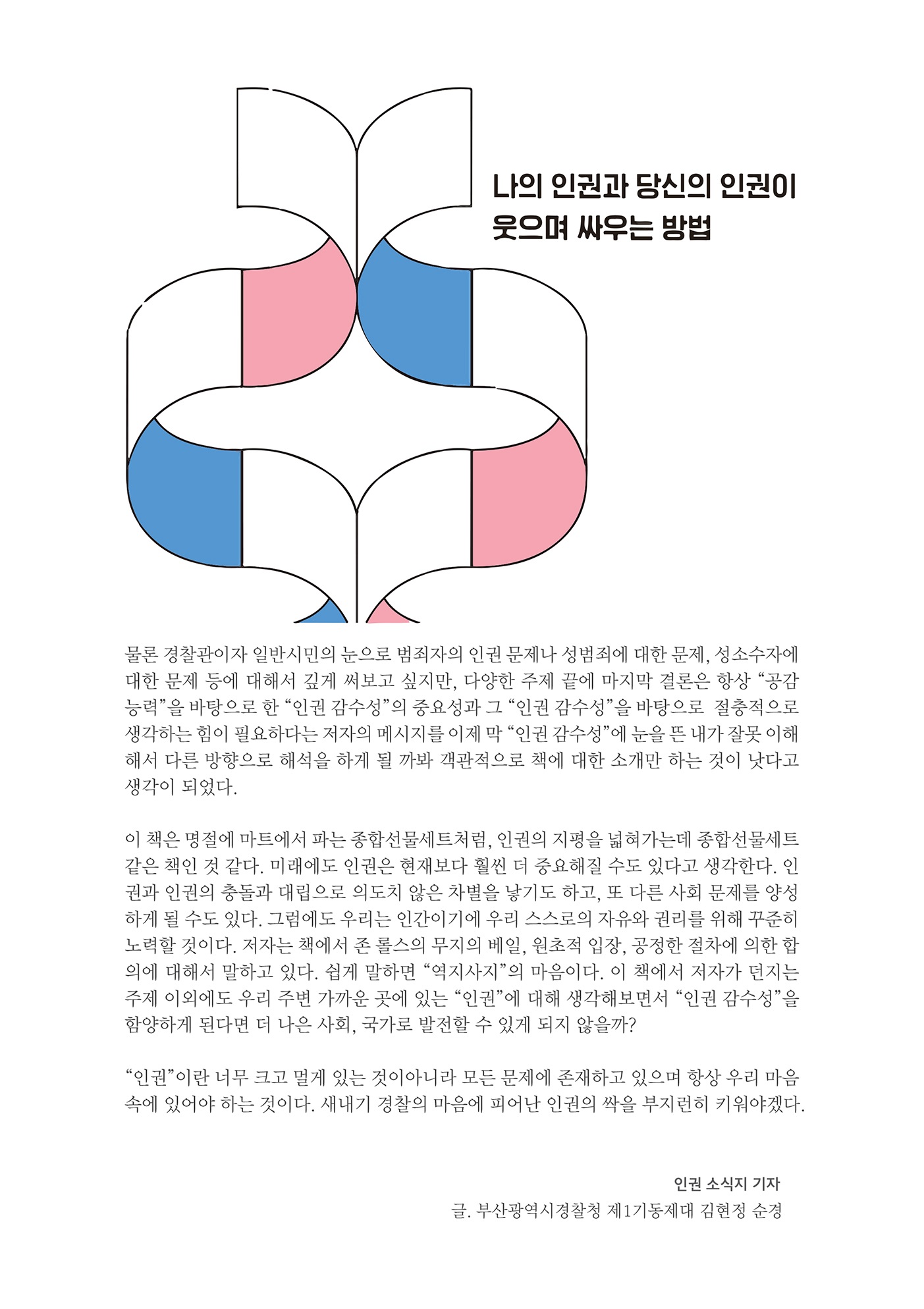 나의 인권과 당신의 인권이 웃으며 싸우는 방법
        물론 경찰관이자 일반시민의 눈으로 범죄자의 인권 문제나 성범죄에 대한 문제, 성소수자에 대한 문제 등에 대해서 깊게 써보고 싶지만, 다양한 주제 끝에 마지막 결론은 항상 공감 능력을 바탕으로 한 인권 감수성의 중요성과 그 인권 감수성을 바탕으로 절충적으로 생각하는 힘이 필요하다는 저자의 메시지를 이제 막 인권 감수성에 눈을 뜬 내가 잘못 이해 해서 다른 방향으로 해석을 하게 될 까봐 객관적으로 책에 대한 소개만 하는 것이 낫다고 생각이 되었다.
        이 책은 명절에 마트에서 파는 종합선물세트처럼, 인권의 지평을 넓혀가는데 종합선물세트 같은 책인 것 같다. 미래에도 인권은 현재보다 훨씬 더 중요해질 수도 있다고 생각한다. 권과 인권의 충돌과 대립으로 의도치 않은 차별을 낳기도 하고, 또 다른 사회 문제를 양성 하게 될 수도 있다. 그럼에도 우리는 인간이기에 우리 스스로의 자유와 권리를 위해 꾸준히 노력할 것이다. 저자는 책에서 존 롤스의 무지의 베일, 원초적 입장, 공정한 절차에 의한 합 의에 대해서 말하고 있다. 쉽게 말하면 역지사지의 마음이다. 이 책에서 저자가 던지는 주제 이외에도 우리 주변 가까운 곳에 있는 인권에 대해 생각해보면서 인권 감수성을 함양하게 된다면 더 나은 사회, 국가로 발전할 수 있게 되지 않을까?
        인권  이란 너무 크고 멀게 있는 것이아니라 모든 문제에 존재하고 있으며 항상 우리 마음 속에 있어야 하는 것이다. 새내기 경찰의 마음에 피어난 인권의 싹을 부지런히 키워야겠다.
        인권 소식지 기자 글, 부산광역시경찰청 제1기동제대 김현정 순경