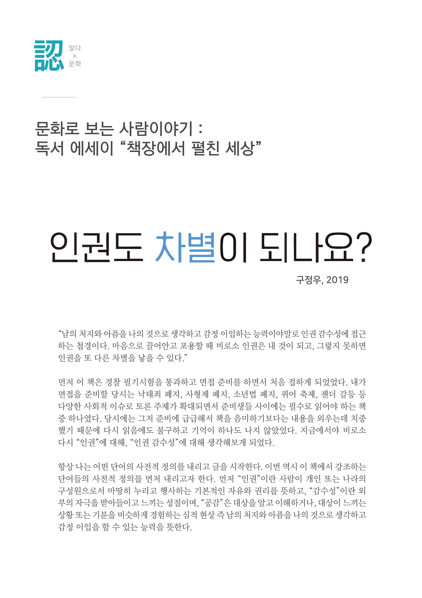 알다x문화
        문화로 보는 사람이야기 : 독서 에세이 책장에서 펼친 세상
        인권도 차별이 되나요??
        구정우, 2019
        남의 처지와 아픔을 나의 것으로 생각하고 감정 이입하는 능력이야말로 인권 감수성에 접근 하는 첩경이다. 마음으로 끌어안고 포용할 때 비로소 인권은 내 것이 되고, 그렇지 못하면 인권을 또 다른 차별을 낳을 수 있다.
        먼저 이 책은 경찰 필기시험을 통과하고 면접 준비를 하면서 처음 접하게 되었었다. 내가 면접을 준비할 당시는 낙태죄 폐지, 사형제 폐지, 소년법 폐지, 퀴어 축제, 젠더 갈등 등 다양한 사회적 이슈로 토론 주제가 확대되면서 준비생들 사이에는 필수로 읽어야 하는 책 중 하나였다. 당시에는 그저 준비에 급급해서 책을 음미하기보다는 내용을 외우는데 치중 했기 때문에 다시 읽음에도 불구하고 기억이 하나도 나지 않았었다. 지금에서야 비로소 다시 인권에 대해, 인권 감수성에 대해 생각해보게 되었다.
        항상 나는 어떤 단어의 사전적 정의를 내리고 글을 시작한다. 이번 역시 이 책에서 강조하는 단어들의 사전적 정의를 먼저 내리고자 한다. 먼저 인권이란 사람이 개인 또는 나라의 구성원으로서 마땅히 누리고 행사하는 기본적인 자유와 권리를 뜻하고, 감수성이란 외 부의 자극을 받아들이고 느끼는 성질이며, 공감 은 대상을 알고 이해하거나, 대상이 느끼는 상황 또는 기분을 비슷하게 경험하는 심적 현상 즉 남의 처지와 아픔을 나의 것으로 생각하고 감정 이입을 할 수 있는 능력을 뜻한다.