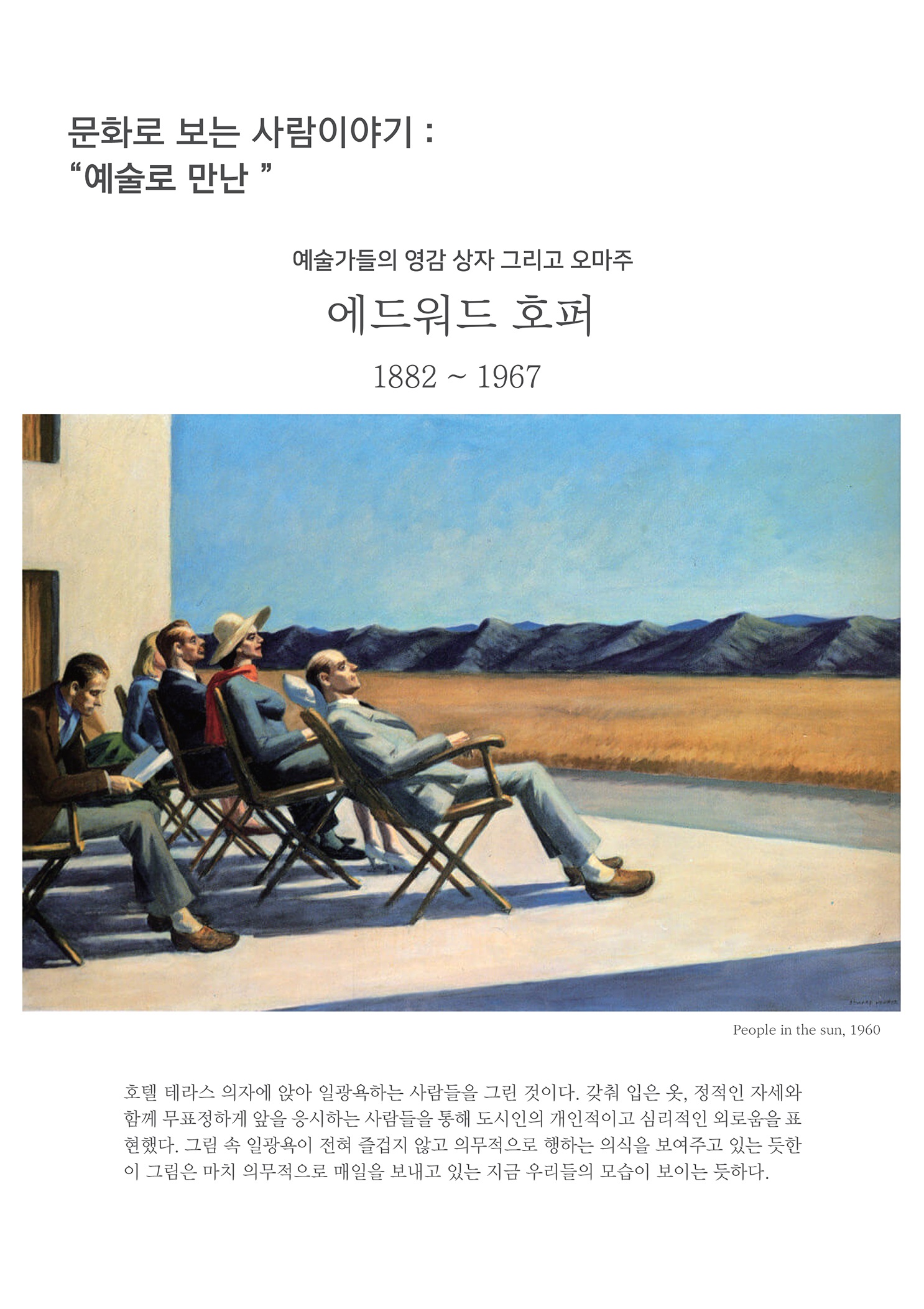 문화로 보는 사람이야기 : 예술로 만난
        예술가들의 영감 상자 그리고 오마주 에드워드 호퍼
        1882 ~ 1967
        People in the sun, 1960
        호텔 테라스 의자에 앉아 일광욕하는 사람들을 그린 것이다. 갖춰 입은 옷, 정적인 자세와 함께 무표정하게 앞을 응시하는 사람들을 통해 도시인의 개인적이고 심리적인 외로움을 표 현했다. 그림 속 일광욕이 전혀 즐겁지 않고 의무적으로 행하는 의식을 보여주고 있는 듯한 이 그림은 마치 의무적으로 매일을 보내고 있는 지금 우리들의 모습이 보이는 듯하다.