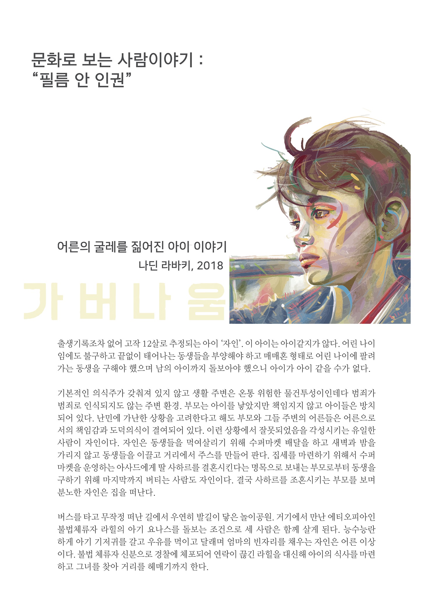 문화로 보는 사람이야기 : 필름 안 인권
        어른의 굴레를 짊어진 아이 이야기
        나딘 라바키, 2018
        JE ELE
        출생기록조차 없어 고작 12살로 추정되는 아이 '자인', 이 아이는 아이같지가 않다. 어린 나이 임에도 불구하고 끝없이 태어나는 동생들을 부양해야 하고 매매혼 형태로 어린 나이에 팔려 가는 동생을 구해야 했으며 남의 아이까지 돌보아야 했으니 아이가 아이 같을 수가 없다.
        기본적인 의식주가 갖춰져 있지 않고 생활 주변은 온통 위험한 물건투성이인데다 범죄가 범죄로 인식되지도 않는 주변 환경, 부모는 아이를 낳았지만 책임지지 않고 아이들은 방치 되어 있다. 난민에 가난한 상황을 고려한다고 해도 부모와 그들 주변의 어른들은 어른으로 서의 책임감과 도덕의식이 결여되어 있다. 이런 상황에서 잘못되었음을 각성시키는 유일한 사람이 자인이다. 자인은 동생들을 먹여살리기 위해 수퍼마켓 배달을 하고 새벽과 밤을 가리지 않고 동생들을 이끌고 거리에서 주스를 만들어 판다. 집세를 마련하기 위해서 수퍼 마켓을 운영하는 아사드에게 딸 사하르를 결혼시킨다는 명목으로 보내는 부모로부터 동생을 구하기 위해 마지막까지 버티는 사람도 자인이다. 결국 사하르를 조혼시키는 부모를 보며 분노한 자인은 집을 떠난다.
        버스를 타고 무작정 떠난 길에서 우연히 발길이 닿은 놀이공원. 거기에서 만난 에티오피아인 불법체류자 라힐의 아기 요나스를 돌보는 조건으로 세 사람은 함께 살게 된다. 능수능란 하게 아기 기저귀를 갈고 우유를 먹이고 달래며 엄마의 빈자리를 채우는 자인은 어른 이상 이다. 불법 체류자 신분으로 경찰에 체포되어 연락이 끊긴 라힐을 대신해 아이의 식사를 마련 하고 그녀를 찾아 거리를 헤매기까지 한다.