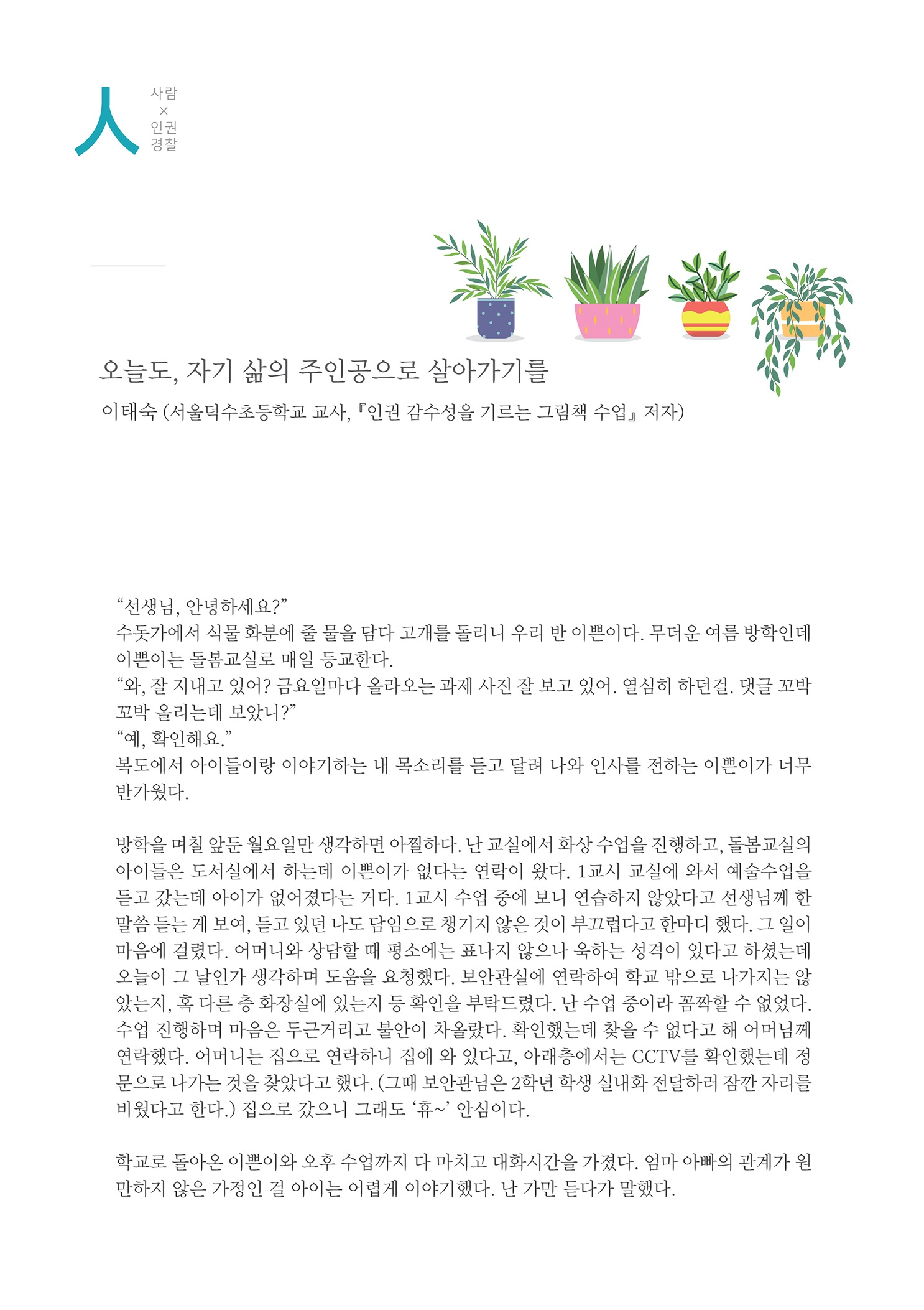 사람x인권경찰 오늘도, 자기 삶의 주인공으로 살아가기를 이태숙 (서울덕수초등학교 교사, 『인권 감수성을 기르는 그림책 수업』 저자)
        선생님, 안녕하세요? 수돗가에서 식물 화분에 줄 물을 담다 고개를 돌리니 우리 반 이쁜이다. 무더운 여름 방학인데 이쁜이는 돌봄교실로 매일 등교한다. 와, 잘 지내고 있어? 금요일마다 올라오는 과제 사진 잘 보고 있어. 열심히 하던걸. 댓글 꼬박 꼬박 올리는데 보았니? 예, 확인해요. 복도에서 아이들이랑 이야기하는 내 목소리를 듣고 달려 나와 인사를 전하는 이쁜이가 너무 반가웠다.
        방학을 며칠 앞둔 월요일만 생각하면 아찔하다. 난 교실에서 화상 수업을 진행하고, 돌봄교실의 아이들은 도서실에서 하는데 이쁜이가 없다는 연락이 왔다. 1교시 교실에 와서 예술수업을 듣고 갔는데 아이가 없어졌다는 거다. 1교시 수업 중에 보니 연습하지 않았다고 선생님께 한 말씀 듣는 게 보여, 듣고 있던 나도 담임으로 챙기지 않은 것이 부끄럽다고 한마디 했다. 그 일이 마음에 걸렸다. 어머니와 상담할 때 평소에는 표나지 않으나 욱하는 성격이 있다고 하셨는데 오늘이 그 날인가 생각하며 도움을 요청했다. 보안관실에 연락하여 학교 밖으로 나가지는 않 았는지, 혹 다른 층 화장실에 있는지 등 확인을 부탁드렸다. 난 수업 중이라 꼼짝할 수 없었다. 수업 진행하며 마음은 두근거리고 불안이 차올랐다. 확인했는데 찾을 수 없다고 해 어머님께 연락했다. 어머니는 집으로 연락하니 집에 와 있다고, 아래층에서는 CCTV를 확인했는데 정 문으로 나가는 것을 찾았다고 했다. (그때 보안관님은 2학년 학생 실내화 전달하러 잠깐 자리를 비웠다고 한다.) 집으로 갔으니 그래도 휴~ 안심이다.
        학교로 돌아온 이쁜이와 오후 수업까지 다 마치고 대화시간을 가졌다. 엄마 아빠의 관계가 원 만하지 않은 가정인 걸 아이는 어렵게 이야기했다. 난 가만 듣다가 말했다.