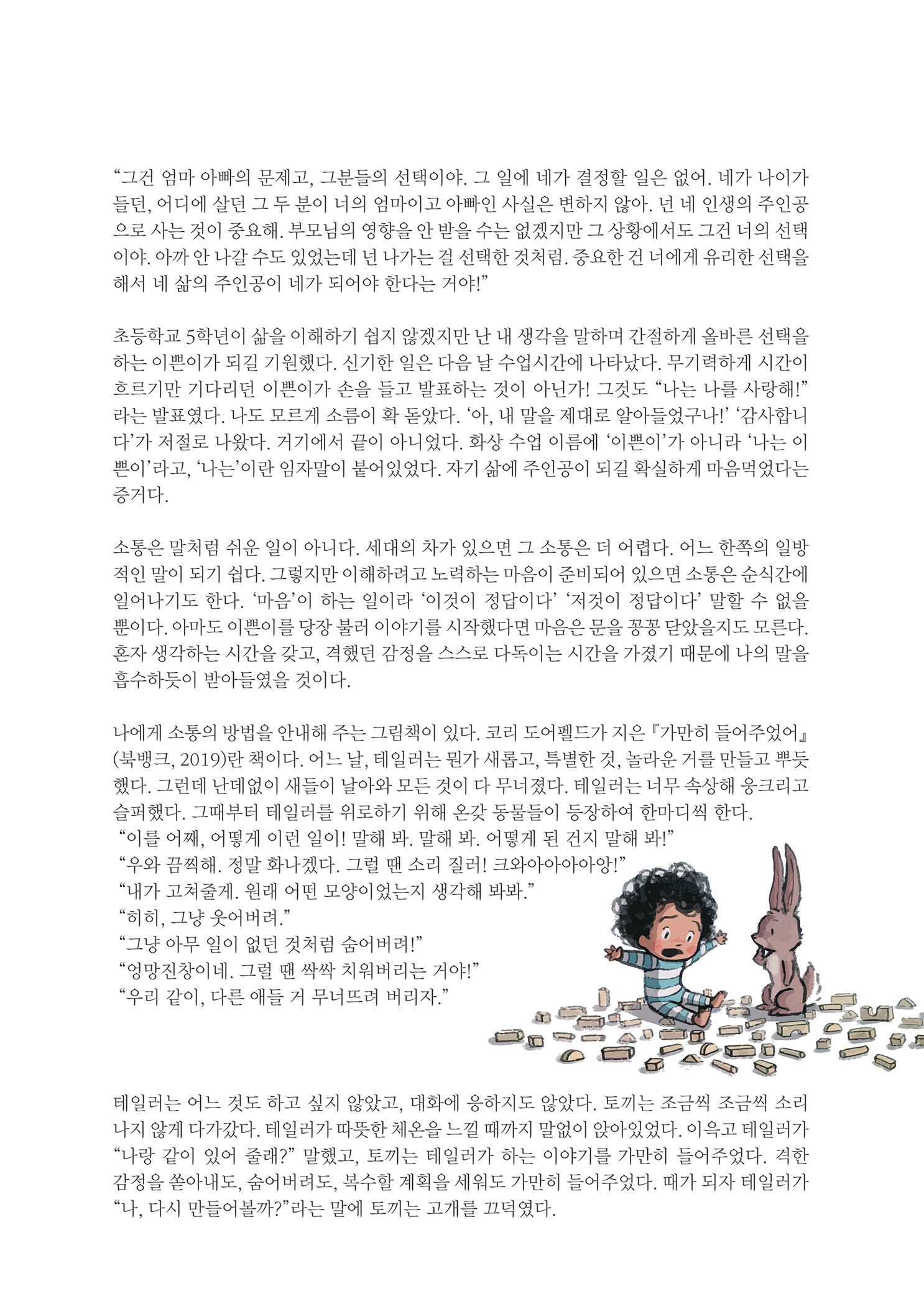 그건 엄마 아빠의 문제고, 그분들의 선택이야. 그 일에 네가 결정할 일은 없어. 네가 나이가 들던, 어디에 살던 그 두 분이 너의 엄마이고 아빠인 사실은 변하지 않아. 넌 네 인생의 주인공 으로 사는 것이 중요해. 부모님의 영향을 안 받을 수는 없겠지만 그 상황에서도 그건 너의 선택 이야. 아까 안 나갈 수도 있었는데 넌 나가는 걸 선택한 것처럼. 중요한 건 너에게 유리한 선택을 해서 네 삶의 주인공이 네가 되어야 한다는 거야!
        초등학교 5학년이 삶을 이해하기 쉽지 않겠지만 난 내 생각을 말하며 간절하게 올바른 선택을 하는 이쁜이가 되길 기원했다. 신기한 일은 다음 날 수업시간에 나타났다. 무기력하게 시간이 흐르기만 기다리던 이쁜이가 손을 들고 발표하는 것이 아닌가! 그것도 나는 나를 사랑해! 라는 발표였다. 나도 모르게 소름이 확 돋았다. 아, 내 말을 제대로 알아들었구나! 감사합니 다가 저절로 나왔다. 거기에서 끝이 아니었다. 화상 수업 이름에 이쁜이가 아니라 나는 이 쁜이라고, 나는 이란 임자말이 붙어있었다. 자기 삶에 주인공이 되길 확실하게 마음먹었다는 증거다.
        소통은 말처럼 쉬운 일이 아니다. 세대의 차가 있으면 그 소통은 더 어렵다. 어느 한쪽의 일방 적인 말이 되기 쉽다. 그렇지만 이해하려고 노력하는 마음이 준비되어 있으면 소통은 순식간에 일어나기도 한다. 마음이 하는 일이라 이것이 정답이다 저것이 정답이다 말할 수 없을 뿐이다. 아마도 이쁜이를 당장 불러 이야기를 시작했다면 마음은 문을 꽁꽁 닫았을지도 모른다. 혼자 생각하는 시간을 갖고, 격했던 감정을 스스로 다독이는 시간을 가졌기 때문에 나의 말을 흡수하듯이 받아들였을 것이다.
        나에게 소통의 방법을 안내해 주는 그림책이 있다. 코리 도어펠드가 지은 『가만히 들어주었어, (북뱅크, 2019)란 책이다. 어느 날, 테일러는 뭔가 새롭고, 특별한 것, 놀라운 거를 만들고 뿌듯 했다. 그런데 난데없이 새들이 날아와 모든 것이 다 무너졌다. 테일러는 너무 속상해 웅크리고 슬퍼했다. 그때부터 테일러를 위로하기 위해 온갖 동물들이 등장하여 한마디씩 한다. 이를 어째, 어떻게 이런 일이! 말해 봐. 말해 봐. 어떻게 된 건지 말해 봐! 우와 끔찍해. 정말 화나겠다. 그럴 땐 소리 질러! 크와아아아아앙! 내가 고쳐줄게. 원래 어떤 모양이었는지 생각해 봐봐. 히히, 그냥 웃어버려. 그냥 아무 일이 없던 것처럼 숨어버려! 엉망진창이네. 그럴 땐 싹싹 치워버리는 거야! 우리 같이, 다른 애들 거 무너뜨려 버리자.
        테일러는 어느 것도 하고 싶지 않았고, 대화에 응하지도 않았다. 토끼는 조금씩 조금씩 소리 나지 않게 다가갔다. 테일러가 따뜻한 체온을 느낄 때까지 말없이 앉아있었다. 이윽고 테일러가 나랑 같이 있어 줄래? 말했고, 토끼는 테일러가 하는 이야기를 가만히 들어주었다. 격한 감정을 쏟아내도, 숨어버려도, 복수할 계획을 세워도 가만히 들어주었다. 때가 되자 테일러가 나, 다시 만들어볼까?라는 말에 토끼는 고개를 끄덕였다.