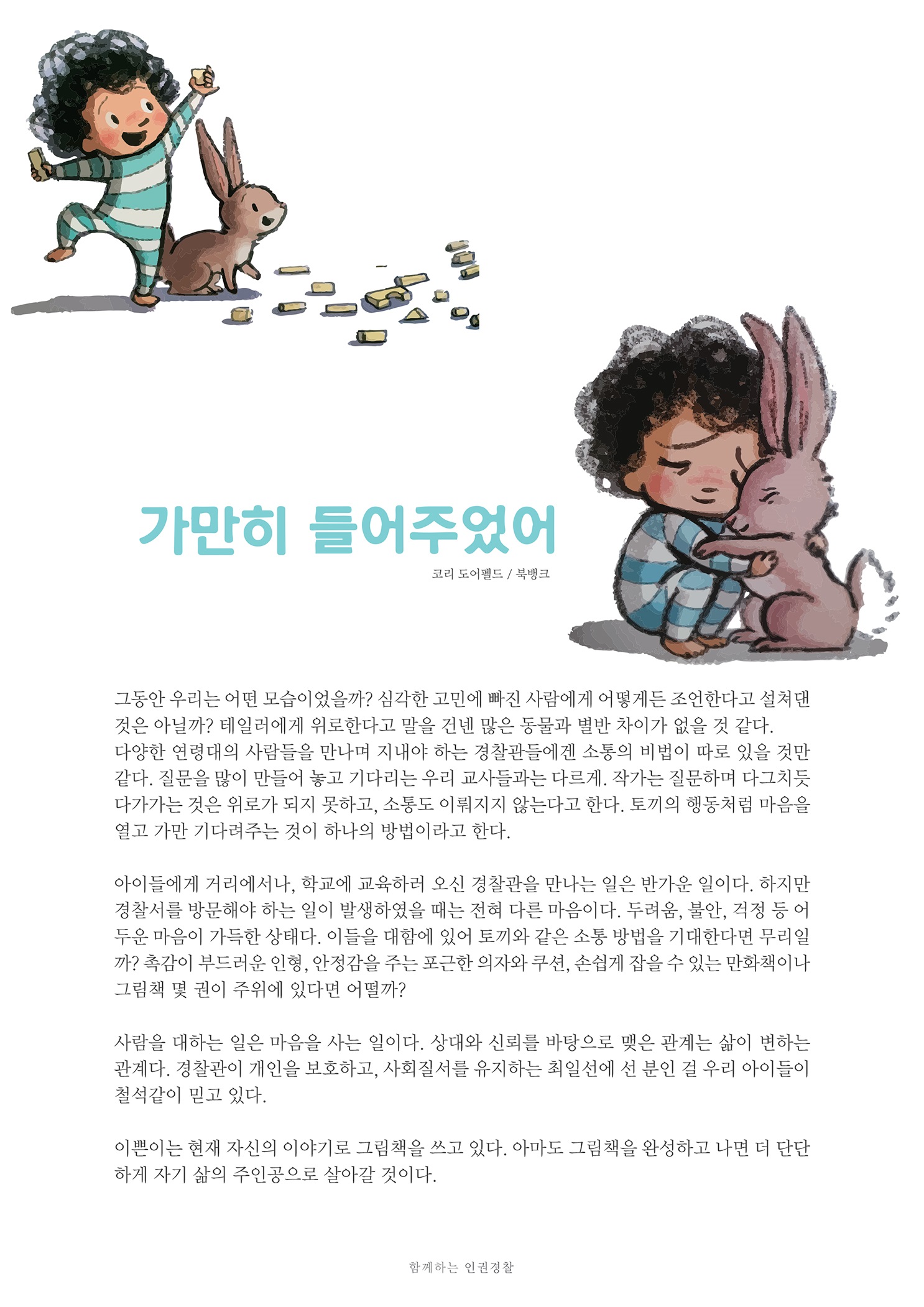 가만히 들어주었어
        코리 도어펠드 / 북뱅크
        그동안 우리는 어떤 모습이었을까? 심각한 고민에 빠진 사람에게 어떻게든 조언한다고 설쳐댄 것은 아닐까? 테일러에게 위로한다고 말을 건넨 많은 동물과 별반 차이가 없을 것 같다. 다양한 연령대의 사람들을 만나며 지내야 하는 경찰관들에겐 소통의 비법이 따로 있을 것만 같다. 질문을 많이 만들어 놓고 기다리는 우리 교사들과는 다르게. 작가는 질문하며 다그치듯 다가가는 것은 위로가 되지 못하고, 소통도 이뤄지지 않는다고 한다. 토끼의 행동처럼 마음을 열고 가만 기다려주는 것이 하나의 방법이라고 한다.
        아이들에게 거리에서나, 학교에 교육하러 오신 경찰관을 만나는 일은 반가운 일이다. 하지만 경찰서를 방문해야 하는 일이 발생하였을 때는 전혀 다른 마음이다. 두려움, 불안, 걱정 등 어 두운 마음이 가득한 상태다. 이들을 대함에 있어 토끼와 같은 소통 방법을 기대한다면 무리일 까? 촉감이 부드러운 인형, 안정감을 주는 포근한 의자와 쿠션, 손쉽게 잡을 수 있는 만화책이나 그림책 몇 권이 주위에 있다면 어떨까?
        사람을 대하는 일은 마음을 사는 일이다. 상대와 신뢰를 바탕으로 맺은 관계는 삶이 변하는 관계다. 경찰관이 개인을 보호하고, 사회질서를 유지하는 최일선에 선 분인 걸 우리 아이들이 철석같이 믿고 있다.
        이쁜이는 현재 자신의 이야기로 그림책을 쓰고 있다. 아마도 그림책을 완성하고 나면 더 단단 하게 자기 삶의 주인공으로 살아갈 것이다.
        함께하는 인권경찰