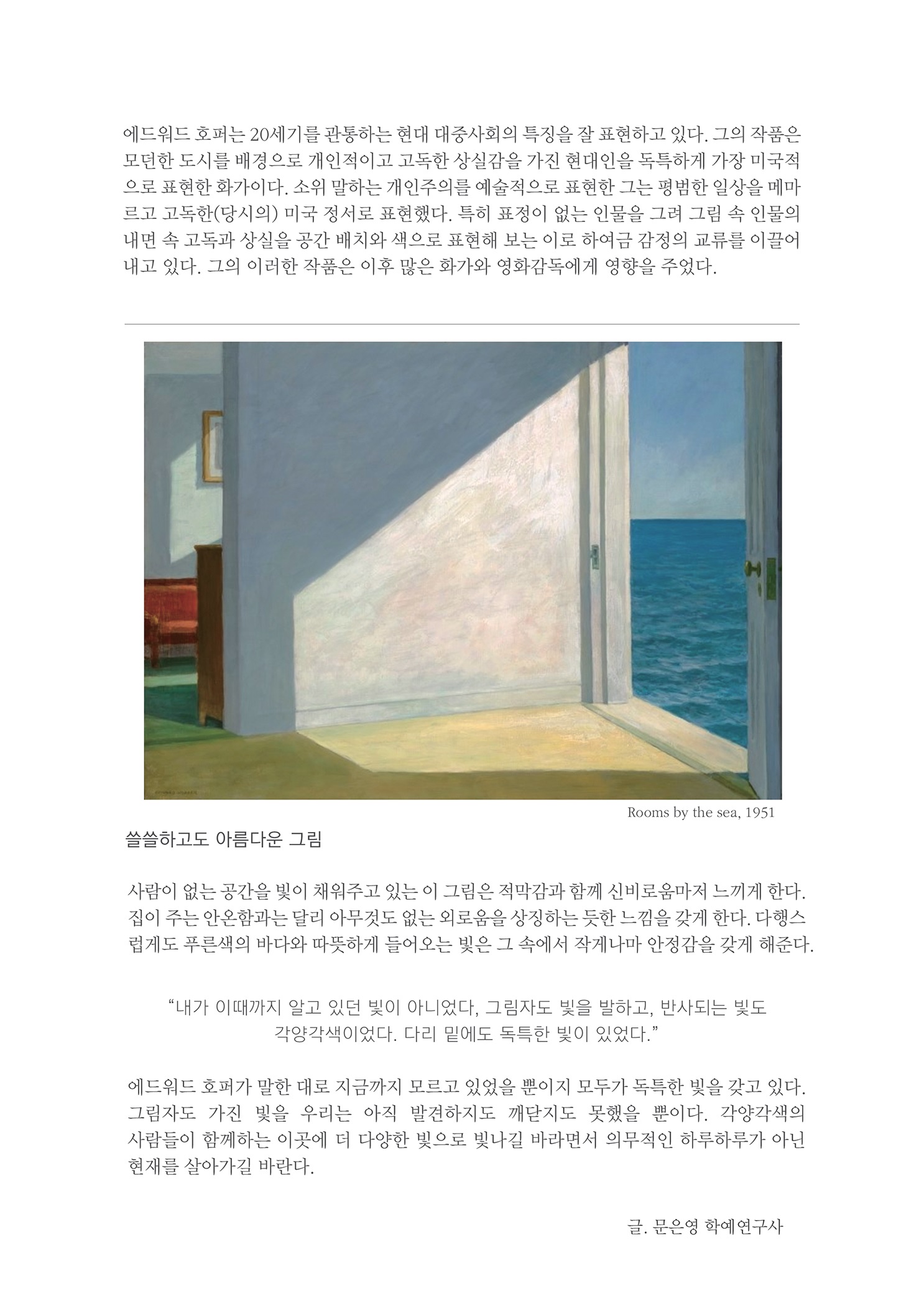 에드워드 호퍼는 20세기를 관통하는 현대 대중사회의 특징을 잘 표현하고 있다. 그의 작품은 모던한 도시를 배경으로 개인적이고 고독한 상실감을 가진 현대인을 독특하게 가장 미국적 으로 표현한 화가이다. 소위 말하는 개인주의를 예술적으로 표현한 그는 평범한 일상을 메마 르고 고독한(당시의) 미국 정서로 표현했다. 특히 표정이 없는 인물을 그려 그림 속 인물의 내면 속 고독과 상실을 공간 배치와 색으로 표현해 보는 이로 하여금 감정의 교류를 이끌어 내고 있다. 그의 이러한 작품은 이후 많은 화가와 영화감독에게 영향을 주었다.
        Rooms by the sea, 1951
        쓸쓸하고도 아름다운 그림
        사람이 없는 공간을 빛이 채워주고 있는 이 그림은 적막감과 함께 신비로움마저 느끼게 한다. 집이 주는 안온함과는 달리 아무것도 없는 외로움을 상징하는 듯한 느낌을 갖게 한다. 다행스 럽게도 푸른색의 바다와 따뜻하게 들어오는 빛은 그 속에서 작게나마 안정감을 갖게 해준다.
        내가 이때까지 알고 있던 빛이 아니었다, 그림자도 빛을 발하고, 반사되는 빛도
        각양각색이었다. 다리 밑에도 독특한 빛이 있었다.
        에드워드 호퍼가 말한 대로 지금까지 모르고 있었을 뿐이지 모두가 독특한 빛을 갖고 있다. 그림자도 가진 빛을 우리는 아직 발견하지도 깨닫지도 못했을 뿐이다. 각양각색의 사람들이 함께하는 이곳에 더 다양한 빛으로 빛나길 바라면서 의무적인 하루하루가 아닌 현재를 살아가길 바란다.
        글. 문은영 학예연구사