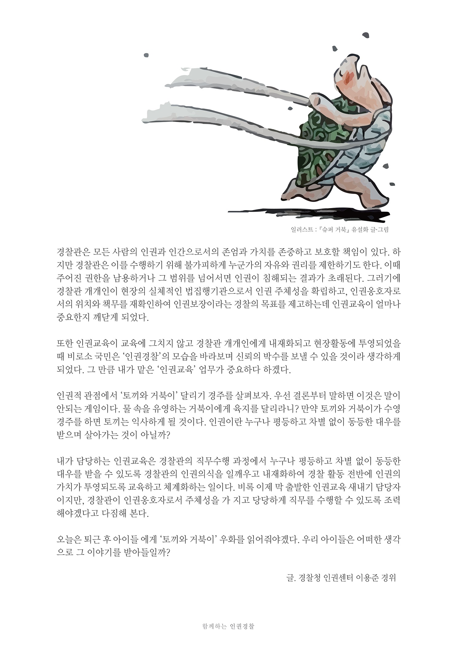 일러스트 : 『슈퍼 거북」 유설화 글·그림
        경찰관은 모든 사람의 인권과 인간으로서의 존엄과 가치를 존중하고 보호할 책임이 있다. 하 지만 경찰관은 이를 수행하기 위해 불가피하게 누군가의 자유와 권리를 제한하기도 한다. 이때 주어진 권한을 남용하거나 그 범위를 넘어서면 인권이 침해되는 결과가 초래된다. 그러기에 경찰관 개개인이 현장의 실체적인 법집행기관으로서 인권 주체성을 확립하고, 인권옹호자로 서의 위치와 책무를 재확인하여 인권보장이라는 경찰의 목표를 제고하는데 인권교육이 얼마나 중요한지 깨닫게 되었다.
        또한 인권교육이 교육에 그치지 않고 경찰관 개개인에게 내재화되고 현장활동에 투영되었을 때 비로소 국민은 '인권경찰' 의 모습을 바라보며 신뢰의 박수를 보낼 수 있을 것이라 생각하게 되었다. 그 만큼 내가 맡은 '인권교육' 업무가 중요하다 하겠다.
        인권적 관점에서 '토끼와 거북이 달리기 경주를 살펴보자. 우선 결론부터 말하면 이것은 말이 안되는 게임이다. 물 속을 유영하는 거북이에게 육지를 달리라니? 만약 토끼와 거북이가 수영 경주를 하면 토끼는 익사하게 될 것이다. 인권이란 누구나 평등하고 차별 없이 동등한 대우를 받으며 살아가는 것이 아닐까?
        내가 담당하는 인권교육은 경찰관의 직무수행 과정에서 누구나 평등하고 차별 없이 동등한 대우를 받을 수 있도록 경찰관의 인권의식을 일깨우고 내재화하여 경찰 활동 전반에 인권의 가치가 투영되도록 교육하고 체계화하는 일이다. 비록 이제 막 출발한 인권교육 새내기 담당자 이지만, 경찰관이 인권옹호자로서 주체성을 가 지고 당당하게 직무를 수행할 수 있도록 조력 해야겠다고 다짐해 본다.
        오늘은 퇴근 후 아이들 에게 '토끼와 거북이’ 우화를 읽어줘야겠다. 우리 아이들은 어떠한 생각 으로 그 이야기를 받아들일까?
        글. 경찰청 인권센터 이용준 경위
        함께하는 인권경찰