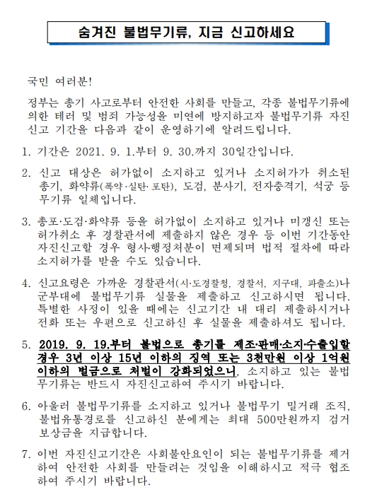  숨겨진 불법무기류, 지금 신고하세요     국민 여러분!   정부는 총기 사고로부터 안전한 사회를 만들고, 각종 불법무기류에 의한 테러 및 범죄 가능성을 미연에 방지하고자 불법무기류 자진신고 기간을 다음과 같이 운영하기에 알려드립니다.  1. 기간은 2021. 9. 1.부터 9. 30.까지 30일간입니다.  2. 신고 대상은 허가없이 소지하고 있거나 소지허가가 취소된 총기, 화약류(폭약·실탄·포탄), 도검, 분사기, 전자충격기, 석궁 등 무기류 일체입니다.  3. 총포·도검·화약류 등을 허가없이 소지하고 있거나 미갱신 또는 허가취소 후 경찰관서에 제출하지 않은 경우 등 이번 기간동안 자진신고할 경우 형사?행정처분이 면제되며 법적 절차에 따라 소지허가를 받을 수도 있습니다.  4. 신고요령은 가까운 경찰관서(시·도경찰청, 경찰서, 지구대, 파출소)나 군부대에 불법무기류 실물을 제출하고 신고하시면 됩니다. 특별한 사정이 있을 때에는 신고기간 내 대리 제출하시거나 전화 또는 우편으로 신고하신 후 실물을 제출하셔도 됩니다.  5. 2019. 9. 19.부터 불법으로 총기를 제조?판매?소지?수출입할 경우 3년 이상 15년 이하의 징역 또는 3천만원 이상 1억원이하의 벌금으로 처벌이 강화되었으니, 소지하고 있는 불법무기류는 반드시 자진신고하여 주시기 바랍니다.  6. 아울러 불법무기류를 소지하고 있거나 불법무기 밀거래 조직, 불법유통경로를 신고하신 분에게는 최대 500만원까지 검거보상금을 지급합니다.   7. 이번 자진신고기간은 사회불안요인이 되는 불법무기류를 제거하여 안전한 사회를 만들려는 것임을 이해하시고 적극 협조하여 주시기 바랍니다.