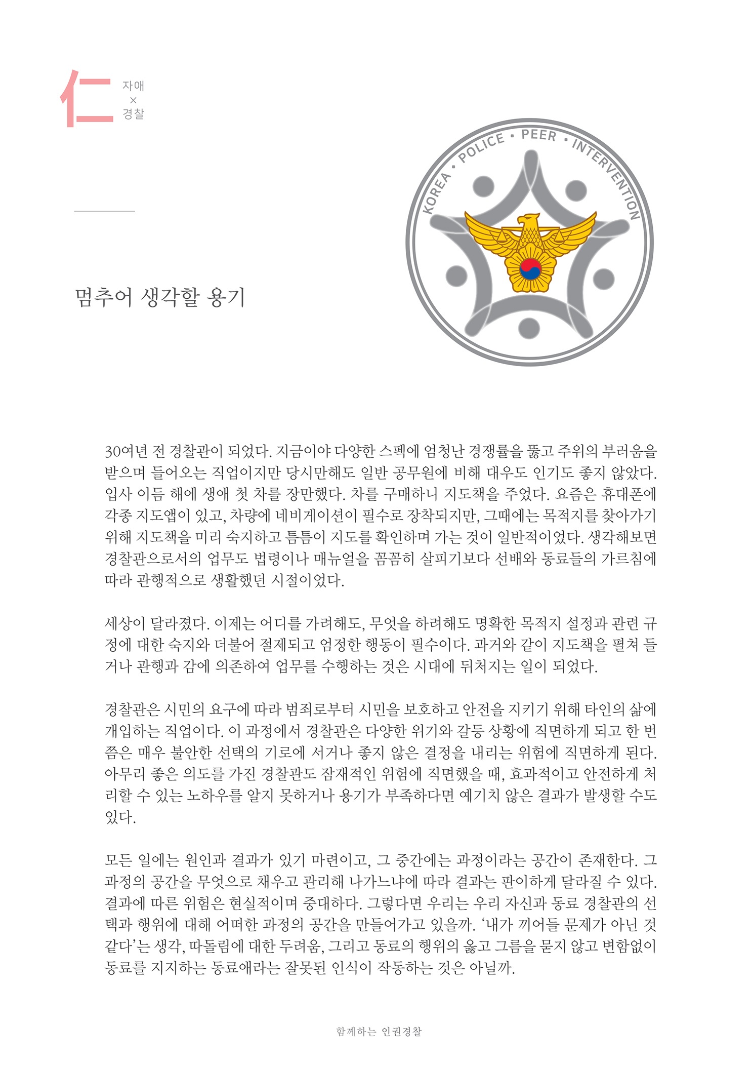 OLICE - PEE
    OREA. POL
    OVENTION
    멈추어 생각할 용기
    30여년 전 경찰관이 되었다. 지금이야 다양한 스펙에 엄청난 경쟁률을 뚫고 주위의 부러움을
    입사 이듬 해에 생애 첫 차를 장만했다. 차를 구매하니 지도책을 주었다. 요즘은 휴대폰에 각종 지도앱이 있고, 차량에 네비게이션이 필수로 장착되지만, 그때에는 목적지를 찾아가기 위해 지도책을 미리 숙지하고 틈틈이 지도를 확인하며 가는 것이 일반적이었다. 생각해보면 경찰관으로서의 업무도 법령이나 매뉴얼을 꼼꼼히 살피기보다 선배와 동료들의 가르침에 따라 관행적으로 생활했던 시절이었다.
    세상이 달라졌다. 이제는 어디를 가려해도, 무엇을 하려해도 명확한 목적지 설정과 관련 규 정에 대한 숙지와 더불어 절제되고 엄정한 행동이 필수이다. 과거와 같이 지도책을 펼쳐 들 거나 관행과 감에 의존하여 업무를 수행하는 것은 시대에 뒤처지는 일이 되었다.
    경찰관은 시민의 요구에 따라 범죄로부터 시민을 보호하고 안전을 지키기 위해 타인의 삶에 개입하는 직업이다. 이 과정에서 경찰관은 다양한 위기와 갈등 상황에 직면하게 되고 한 번 쯤은 매우 불안한 선택의 기로에 서거나 좋지 않은 결정을 내리는 위험에 직면하게 된다. 아무리 좋은 의도를 가진 경찰관도 잠재적인 위험에 직면했을 때, 효과적이고 안전하게 체 리할 수 있는 노하우를 알지 못하거나 용기가 부족하다면 예기치 않은 결과가 발생할 수도 있다.
    모든 일에는 원인과 결과가 있기 마련이고, 그 중간에는 과정이라는 공간이 존재한다. 그 과정의 공간을 무엇으로 채우고 관리해 나가느냐에 따라 결과는 판이하게 달라질 수 있다. 결과에 따른 위험은 현실적이며 중대하다. 그렇다면 우리는 우리 자신과 동료 경찰관의 선 택과 행위에 대해 어떠한 과정의 공간을 만들어가고 있을까. 내가 끼어들 문제가 아닌 것 같다는 생각, 따돌림에 대한 두려움, 그리고 동료의 행위의 옳고 그름을 묻지 않고 변함없이 동료를 지지하는 동료애라는 잘못된 인식이 작동하는 것은 아닐까.
    함께하는 인권경찰