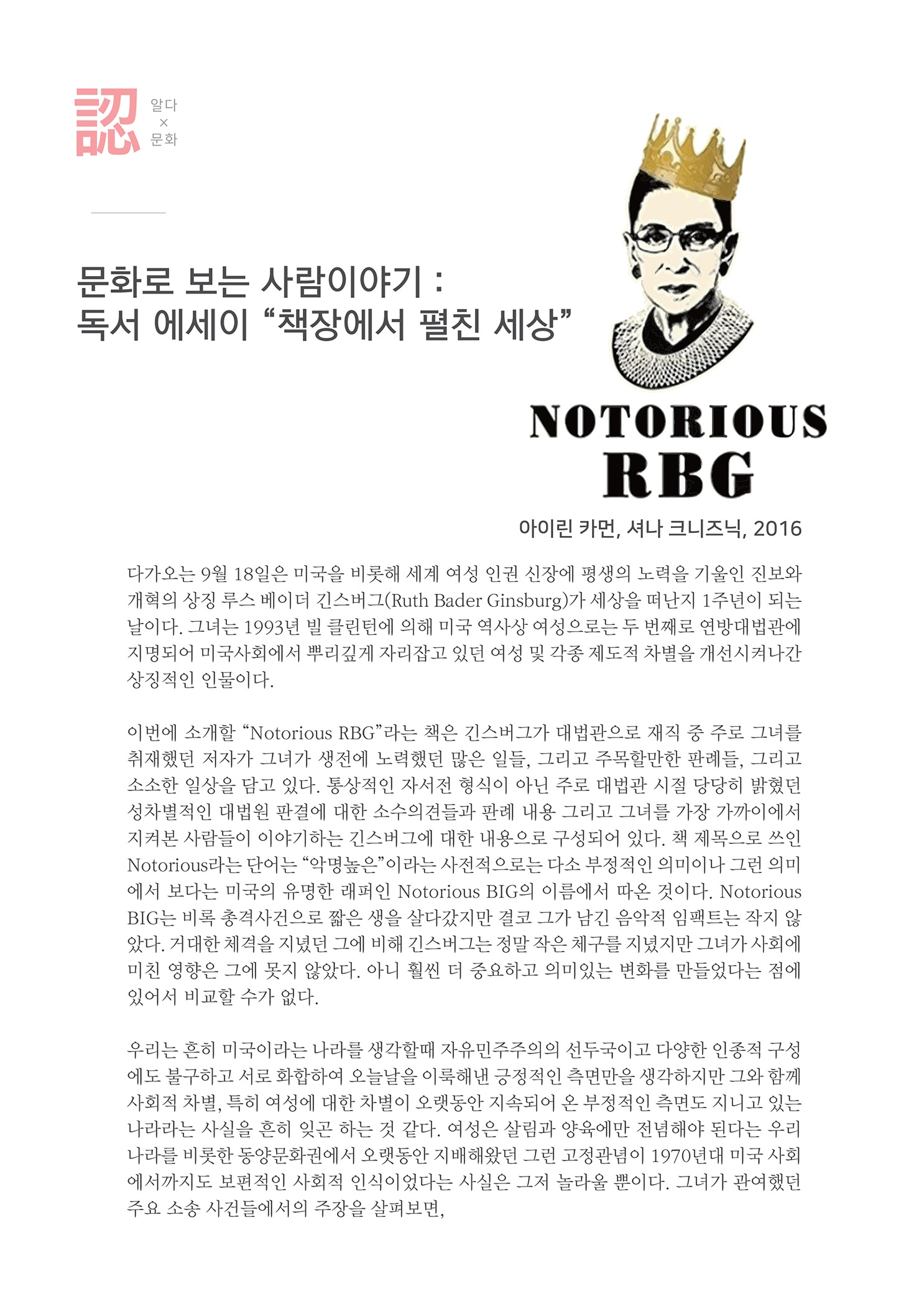 문화로 보는 사람이야기 : 독서 에세이 책장에서 펼친 세상
    NOTORIOUS
    RBG
    아이린 카먼, 셔나 크니즈닉, 2016
    다가오는 9월 18일은 미국을 비롯해 세계 여성 인권 신장에 평생의 노력을 기울인 진보와 개혁의 상징 루스 베이더 긴스버그 (Ruth Bader Ginsburg)가 세상을 떠난지 1주년이 되는 날이다. 그녀는 1993년 빌 클린턴에 의해 미국 역사상 여성으로는 두 번째로 연방대법관에 지명되어 미국사회에서 뿌리깊게 자리잡고 있던 여성 및 각종 제도적 차별을 개선시켜나간 상징적인 인물이다.
    이번에 소개할 Notorious RBG 라는 책은 긴스버그가 대법관으로 재직 중 주로 그녀를 취재했던 저자가 그녀가 생전에 노력했던 많은 일들, 그리고 주목할만한 판례들, 그리고 소소한 일상을 담고 있다. 통상적인 자서전 형식이 아닌 주로 대법관 시절 당당히 밝혔던 성차별적인 대법원 판결에 대한 소수의견들과 판례 내용 그리고 그녀를 가장 가까이에서 지켜본 사람들이 이야기하는 긴스버그에 대한 내용으로 구성되어 있다. 책 제목으로 쓰인 Notorious라는 단어는 악명높은 이라는 사전적으로는 다소 부정적인 의미이나 그런 의미 에서 보다는 미국의 유명한 래퍼인 Notorious BIG의 이름에서 따온 것이다. Notorious BIG는 비록 총격사건으로 짧은 생을 살다갔지만 결코 그가 남긴 음악적 임팩트는 작지 않 았다. 거대한 체격을 지녔던 그에 비해 긴스버그는 정말 작은 체구를 지녔지만 그녀가 사회에 미친 영향은 그에 못지 않았다. 아니 훨씬 더 중요하고 의미있는 변화를 만들었다는 점에 있어서 비교할 수가 없다.
    우리는 흔히 미국이라는 나라를 생각할때 자유민주주의의 선두국이고 다양한 인종적 구성 에도 불구하고 서로 화합하여 오늘날을 이룩해낸 긍정적인 측면만을 생각하지만 그와 함께 사회적 차별, 특히 여성에 대한 차별이 오랫동안 지속되어 온 부정적인 측면도 지니고 있는 나라라는 사실을 흔히 잊곤 하는 것 같다. 여성은 살림과 양육에만 전념해야 된다는 우리 나라를 비롯한 동양문화권에서 오랫동안 지배해왔던 그런 고정관념이 1970년대 미국 사회 에서까지도 보편적인 사회적 인식이었다는 사실은 그저 놀라울 뿐이다. 그녀가 관여했던 주요 소송 사건들에서의 주장을 살펴보면,