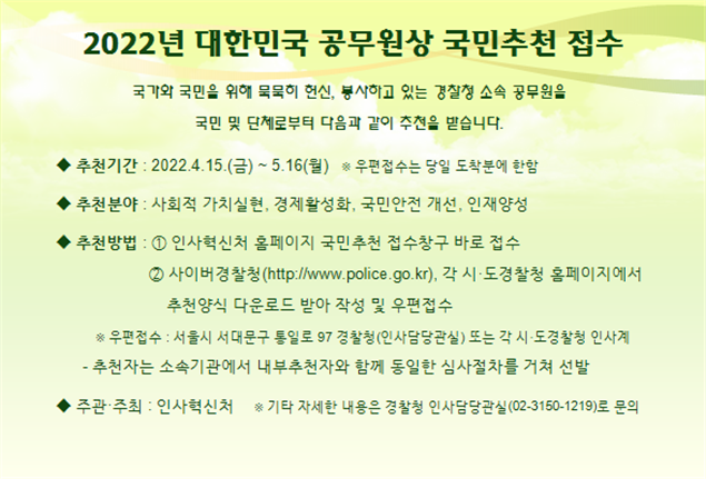 2022년 대한민국 공무원상 국민추천 접수 국가와 국민을 위해 묵묵히 헌신, 봉사하고 있는 경찰청 소속 공무원을 국민 및 단체로부터 다음과 같이 추천을 받습니다. ◆ 추천기간 : 2022.4.15.(금) ~ 5.16.(월) ※우편접수는 당일 도착분에 한함 ◆ 추천분야 : 사회적 가치실현, 경제활성화, 국민안전 개선, 인재양성 ◆ 추천방법 : ① 인사혁신처 홈페이지 국민추천 접수창구 바로 접수 ② 사이버경찰청(http://www.police.go.kr), 각 시·도경찰청 홈페이지에서 추천양식 다운로드 받아 작성 및 우편접수 ※ 우편접수 : 서울시 서대문구 통일로 97 경찰청(인사담당관실) 또는 각 시·도경찰청 인사계 - 추천자는 소속기관에서 내부추천자와 함께 동일한 심사절차를 거쳐 선발 ◆ 주관·주최 : 인사혁신처 ※ 기타 자세한 내용은 경찰청 인사담당관실(02-3150-1219)로 문의