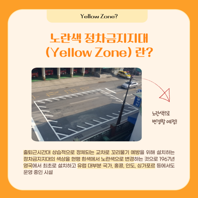 Yellow Zone? 노란색 정차금지지대(Yellow Zone) 란? (그림의 하얀색 선은 노란색으로 변경할 예정!) 출퇴근시간대 상습적으로 정체되는 교차로 꼬리물기 예방을 위해 설치하는 정차금지지대의 색상을 현행 흰색에서 노란색으로 변경하는 것으로 1967년 영국에서 최초로 설치하고 유럽 대부분 국가, 홍콩, 인도, 싱가포르 등에서도 운영 중인 시설