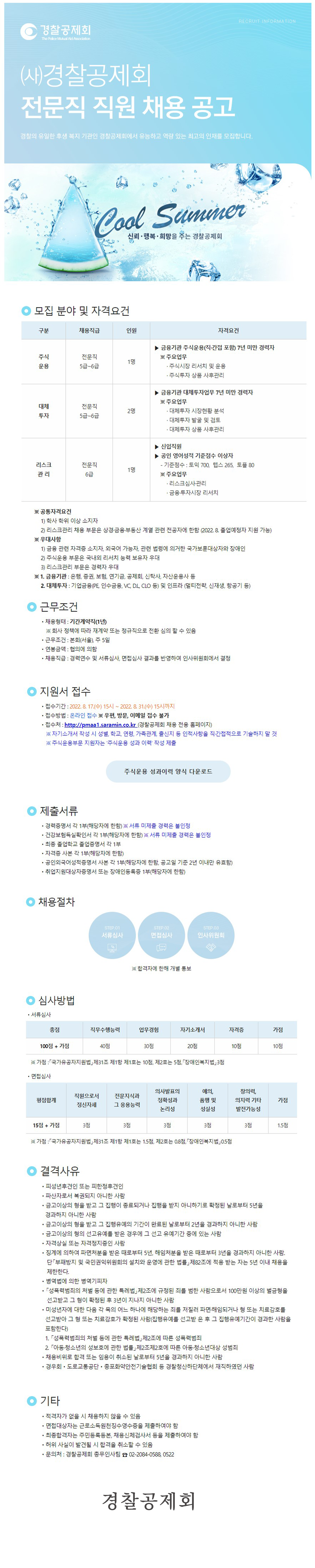 RECRUIT INFORMATION 경찰공제회 The Police Mutual Aid Association (사)경찰공제회 전문직 직원 채용 공고 경찰의 유일한 후생 복지 기관인 경찰공제회에서 유능하고 역량 있는 최고의 인재를 모집합니다. Cool Summer 신뢰·행복·희망을 주는 경찰공제회  ㅇ 모집 분야 및 자격요건 주식운용 전문직 5급~6급 1명 ▶ 금융기관 주식운영(직·간접 포함) 7년 미만 경력자 ※ 주요업무 · 주식시장 리서치 및 운용 · 주식투자 상품 사후관리 대체투자 전문직 5급~6급 2명 ▶ 금융기관 대체투자업무 7년 미만 경력자 ※ 주요업무 · 대체투자 시장현황 분석 · 대체투자 발굴 및 검토 · 대체투자 상품 사후관리 리스크관리 전문직 6급 1명 ▶ 신입직원 ▶ 공인 영어성적 기준점수 이상자 - 기준점수 : 토익 700, 텝스 265, 토플 80 ※ 주요업무 · 리스크심사·관리 · 금융·투자시장 리서치 ※ 공통자격요건 1) 학사 학위 이상 소지자 2) 리스크관리 채용 부문은 상경·금융·부동산 계열 관련 전공자에 함함(2022. 8. 졸업예정자 지원 가능) ※ 우대사항 1) 금융 관련 자격증 소지자, 외국어 가능자, 관련 법령에 의거한 국가보훈대상자와 장애인 2) 주식운용 부문은 국내외 리서치 능력 보유자 우대 3) 리스크관리 부문은 경력자 우대 ※ 1. 금융기관 : 은행, 증권, 보험, 연기금, 공제회, 신탁사, 자산운용사 등    2. 대체투자 : 기업금융(PE, 인수금융, VC, D.L, CLO 등) 및 인프라(멀티전략, 신재생, 항공기 등)  ㅇ 근무조건  ㆍ채용형태 : 기간계약직(1년)   ※ 회사 정책에 따라 재계약 또는 정규직으로 전환 심의 할 수 있음  ㆍ근무조건 : 본회(서울), 주 5일  ㆍ연봉금액 : 협의에 의함  ㆍ채용직급 : 경력연수 및 서류심사, 면접심사 결과를 반영하여 인사위원회에서 결정  ㅇ 지원서 접수  ㆍ접수기간 : 2022. 8. 17.(수) 15시 ~ 2022. 8. 31.(수) 15시까지  ㆍ접수방법 : 온라인 접수 ※ 우편, 방문, 이메일 접수 불가  ㆍ접수처 : http://pmaa1.saramin.co.kr(경찰공제회 채용 전용 홈페이지)   ※ 자기소개서 작성 시 성별, 학교, 연령, 가족관계, 출신지 등 인적사항을 직·간접적으로 기술하지 말 것   ※ 주식운용부문 지원자는 '주식운용 성과 이력' 작성 제출 주식운용 성과이력 양식 다운로드  ㅇ 제출서류  ㆍ경력증명서 각 1부(해당자에 한함) ※ 서류 미제출 경력은 불인정  ㆍ건강보험득실확인서 각 1부(해당자에 한함) ※ 서류 미제출 경력은 불인정  ㆍ최종 졸업학교 졸업증명서 각 1부  ㆍ자격증 사본 각 1부(해당자에 한함)  ㆍ공인외국어성적증명서 사본 각 1부(해당자에 한함, 공고일 기준 2년 이내만 유효함)  ㆍ취업지원대상자증명서 또는 장애인등록증 1부(해당자에 한함)  ㅇ 채용절차 STEP.01 서류심사 STEP.02 면접심사 STEP.03 인사위원회 ※ 합격자에 한해 개별 통보  ㅇ 심사방법  ㆍ서류심사   총점 : 100점 + 가점 / 직무수행능력 : 40점 / 업무경험 : 30점 / 자기소개서 : 20점 / 자격증 : 10점 / 가점 : 10점    ※ 가점 : 「국가유공자지원법」제31조 제1항 제1호는 10점, 제2호는 5점, 「장애인복지법」3점  ㆍ면접심사   평점합계 : 15점 + 가점 / 직원으로서 정신자세 : 3점 / 전문지식과 그 응용능력 : 3점 / 의사발표의 정확성과 논리성 : 3점 / 예의, 품행 및 성실성 : 3점 / 창의력, 의지력 기타 발전가능성 : 3점 / 가점 : 1.5점    ※ 가점 : 「국가유공자지원법」제31조 제1항 제1호는 1.5점, 제2호는 0.8점, 「장애인복지법」0.5점  ㅇ 결격사유  ㆍ피성년후견인 또는 피한정후견인  ㆍ파산자로서 복권되지 아니한 사람  ㆍ금고이상의 형을 받고 그 집행이 종료되거나 집행을 받지 아니하기로 확정된 날로부터 5년을 경과하지 아니한 사람  ㆍ금고이상의 형을 받고 그 집행유예의 기간이 완료된 날로부터 2년을 경과하지 아니한 사람  ㆍ금고이상의 형의 선고유예를 받은 경우에 그 선고 유예기간 중에 있는 사람  ㆍ자격상실 또는 자격정지중인 사람  ㆍ징계에 의하여 파면처분을 받은 때로부터 5년, 해임처분을 받은 때로부터 3년을 경과하지 아니한 사람. 단 「부패방지 및 국민권익위원회의 설치와 운영에 관한 법률」제82조에 적용 받는 자는 5년 이내 채용을 제한한다.  ㆍ병역법에 의한 병역기피자  ㆍ「성폭력범죄의 처벌 등에 관한 특례법」제2조에 규정된 죄를 범한 사람으로서 100만원 이상의 벌금형을 선고받고 그 형이 확정된 후 3년이 지나지 아니한 사람  ㆍ미성년자에 대한 다음 각 목의 어느 하나에 해당하는 죄를 저질러 파면·해임되거나 형 또는 치료감호를 선고받아 그 형 또는 치료감호가 확정된 사람(집행유예를 선고받은 후 그 집행유예기간이 경과한 사람을 포함한다)    1. 「성폭력범죄의 처벌 등에 관한 특례법」제2조에 따른 성폭력범죄    2. 「아동·청소년의 성보호에 관한 법률」제2조제2호에 따른 아동·청소년대상 성범죄  ㆍ채용비위로 합격 또는 임용이 취소된 날로부터 5년을 경과하지 아니한 사람  ㆍ경우회·도로교통공단·총포화약안전기술협회 등 경찰청산하단체에서 재직하였던 사람  ㅇ 기타  ㆍ적격자가 없을 시 채용하지 않을 수 있음  ㆍ면접대상자는 근로소득원천징수영수증을 제출하여야 함  ㆍ최종합격자는 주민등록등본, 채용신체검사서 등을 제출하여야 함  ㆍ허위 사실이 발견될 시 합격을 취소할 수 있음  ㆍ문의처 : 경찰공제회 총무인사팀 ☎ 02-2084-0588, 0522 경찰공제회