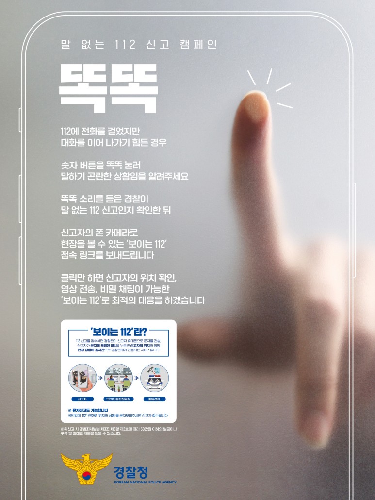 말 없는 112 신고 캠페인 똑똑 112에 전화를 걸었지만 대화를 이어 나가기 힘든 경우 숫자 버튼을 똑똑 눌러 말하기 곤란한 상황임을 알려주세요 똑똑 소리를 들은 경찰이 말 없는 112 신고인지 확인한 뒤 신고자의 폰 카메라로 현장을 볼 수 있는 '보이는 112' 접속 링크를 보내드립니다 클릭만 하면 신고자의 위치 확인, 영상 전송, 비밀 채팅이 가능한 '보이는 112'로 최적의 대응을 하겠습니다 '보이는 112'란? 112 신고를 접수하면 경찰관이 신고자 휴대폰으로 문자를 전송, 신고자가 문자에 포함된 URL을 누르면 신고자의 위치와 함께 현장 상황이 실시간으로 경찰관에게 전송되는 서비스입니다. 신고자 >> 112치안종합상황실 >> 출동경찰 ※ 문자신고도 가능합니다 국번없이 '112' 번호로 '위치와 상황'을 문자보내주시면 신고가 접수됩니다 허위신고 시 경범죄처벌법 제3조 제3항 제2호에 따라 60만원 이하의 벌금이나 구류 및 과태료 처분을 받을 수 있습니다.