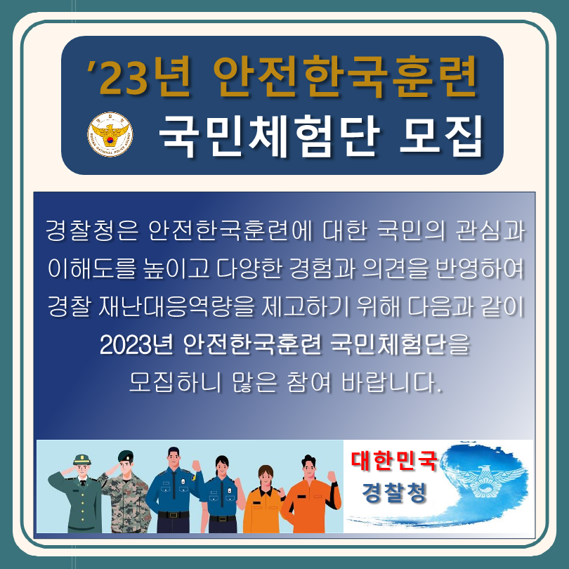 '23년 안전한국훈련 국민체험단 모집 경찰청은 안전한국훈련에 대한 국민의 관심과 이해도를 높이고 다양한 경험과 의견을 반영하여 경찰 재난대응역량을 제고하기 위해 다음과 같이 2023년 안전한국훈련 국민체험단을 모집하니 많은 참여 바랍니다. 대한민국 경찰청