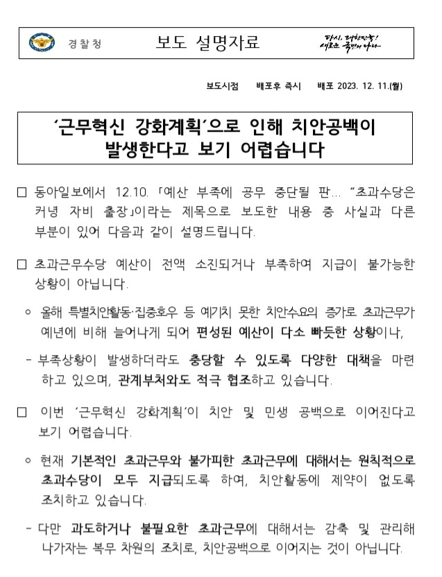 경찰청 보도 설명자료 다시 대한민국! 새로운 국민의 나라 보도시점 배포후 즉시 배포 2023. 12. 11.(월) '근무혁신 강화계획'으로 인해 치안공백이 발생한다고 보기 어렵습니다 □ 동아일보에서 12. 10. 「예산 부족에 공무 중단될 판... "초과수당은커녕 자비 출장」이라는 제목으로 보도한 내용 중 사실과 다른 부분이 있어 다음과 같이 설명드립니다. □ 초과근무수당 예산이 전액 소진되거나 부족하여 지급이 불가능한 상황이 아닙니다.  ? 올해 특별치안활동·집중호우 등 예기치 못한 치안수요의 증가로 초과근무가 예년에 비해 늘어나게 되어 편성된 예산이 다소 빠듯한 상황이나,   - 부족상황이 발생하더라도 충당할 수 있도록 다양한 대책을 마련하고 있으며, 관계부처와도 적극 협조하고 있습니다. □ 이번 '근무혁신 강화계획'이 치안 및 민생 공백으로 이어진다고 보기 어렵습니다.  ? 현재 기본적인 초과근무와 불가피한 초과근무에 대해서는 원칙적으로 초과수당이 모두 지급되도록 하여, 치안활동에 제약이 없도록 조치하고 있습니다.   - 다만 과도하거나 불필요한 초과근무에 대해서는 감축 및 관리해 나가자는 복무 차원의 조치로, 치안공백으로 이어지는 것이 아닙니다.