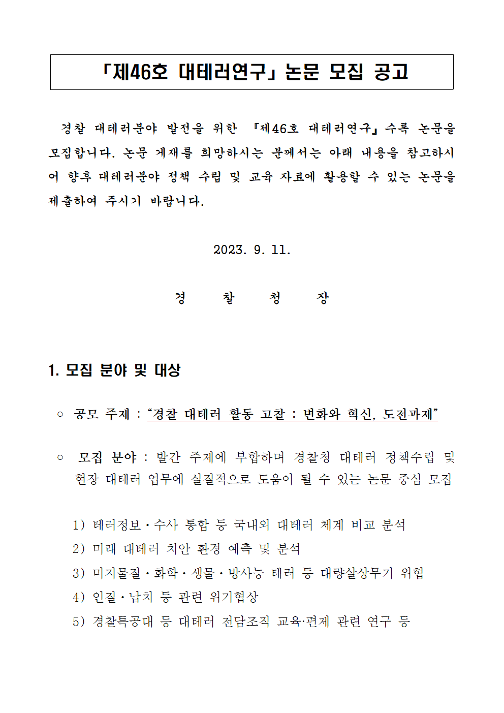 제46호 대테러연구 논문 모집공고 / 경찰 대테러분야 발전을 위한 '제46호 대테러연구' 수록 논문을 모집합니다. 논문 게재를 희망하시는 분께서는 아래 내용을 참고하시어 향후 대테러분야 정책 수립 및 교육자료에 활용할 수 있는 논문을 제출하여 주시기 바랍니다. / 2023. 9. 11. 경찰청장 / 1.모집 분야 및 대상 | ○공모주제 : '경찰 대테러 활동 고찰 : 변화와 혁신, 도전과제' / ○모집분야 : 발간 주제에 부합하며 경찰청 대테러 정책수립 및 현장 대테러 업무에 실질적으로 도움이 될 수 있는 논문 중심 모집 1)테러정보ㆍ수사 통합 등 국내외 대테러 체계 비교 분석 2) 미래 대테러 치안 환경 예측 및 분석 3) 미지물질ㆍ화학ㆍ생물ㆍ방사능 테러 등 대량살상무기 위협 4) 인질ㆍ납치 등 관련 위기협상 5) 경찰특공대 등 대테러 전담조직 교육ㆍ편제 관련 연구