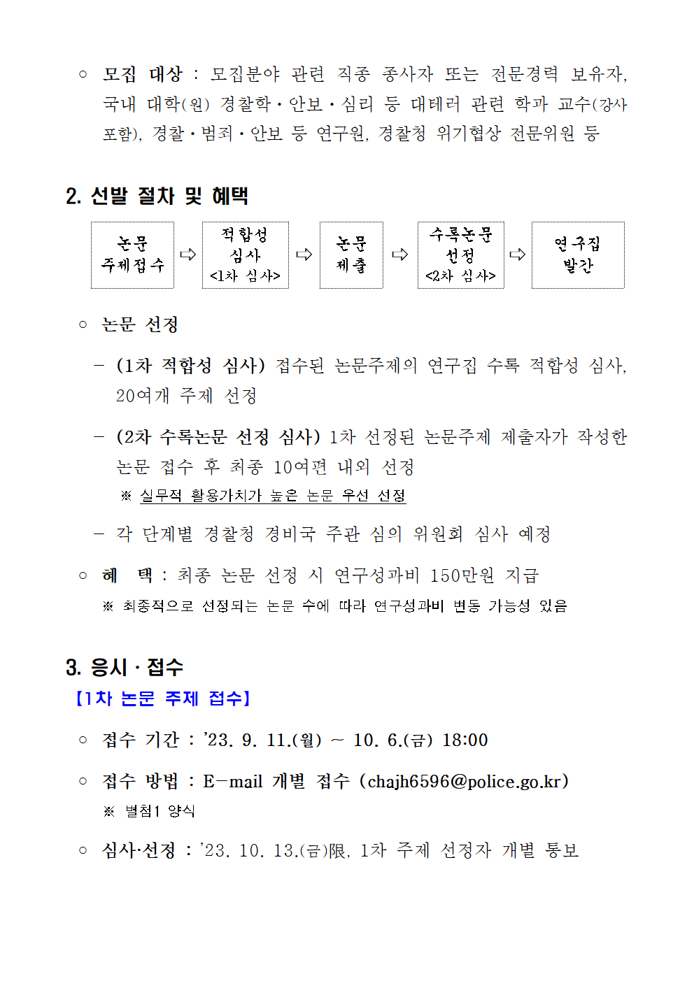○ 모집 대상 : 모집분야 관련 직종 종사자 또는 전문경력 보유자, 국내 대학(원) 경찰학ㆍ안보ㆍ심리 등 대테러 관련 학과 교수(강사 포함), 경찰ㆍ범죄ㆍ안보 등 연구원, 경찰청 위기협상 전문위원 등 / 2.선발 절차 및 혜택 | 논문 주제 접수 → 적합성 심사(1차심사) → 논문제출 → 수록논문 선정(2차 심사) → 연구집 발간 / ○논문 선정 - (1차 적합성 심사) 접수된 논문주제의 연구집 수록 적합성 심사, 20여개 주제 선정 / - (2차 수록논문 선정 심사) 1차 선정된 논문주제 제출자가 작성한 논문 접수 후 최종 10여편 내외 선정 ※실무적 활용가치가 높은 논문 우선 선정 - 각 단계별 경찰청 경비국 주관 심의 위원회 심사 예정 ○ 혜택 : 최종 논문 선정 시 연구성과비 150만원 지급 ※최종적으로 선정되는 논문 수에 따라 연구성과비 변동 가능성 있음. 3. 응시ㆍ접수 (1차 논문 주제 접수) / ○ 접수기간 : 23.9.11.(월) ~ 10.6.(금) 18:00 ○ 접수방법 : E-mail 개별 접수(chajh6596@police.go.kr) ※별첨1 양식 ○ 심사ㆍ선정 : 23.10.13.(금)限, 1차 주제 선정자 개별 통보