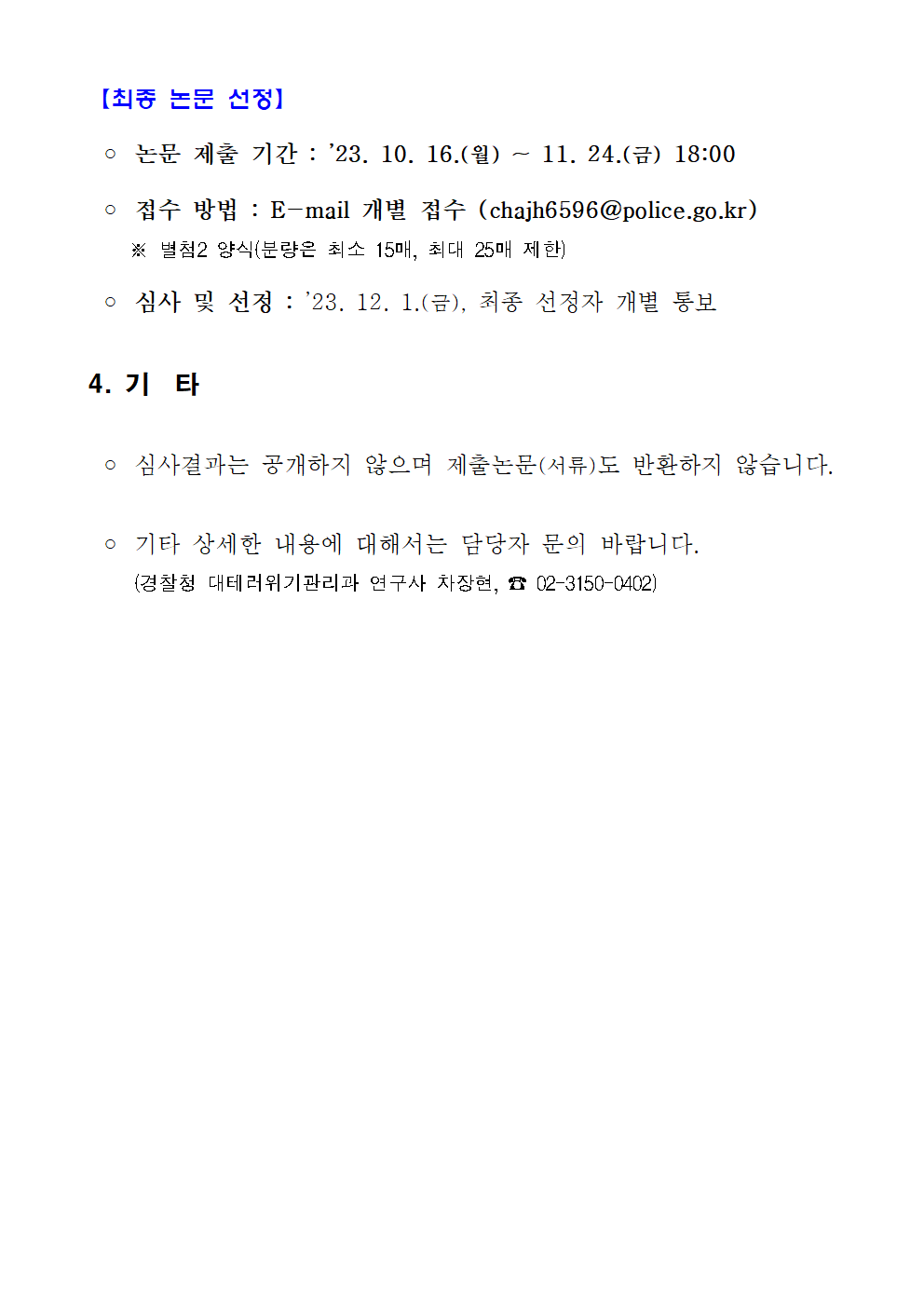 [최종논문선정] ○ 논문 제출 기간 : 23. 10. 16.(월) ~ 11.24.(금) 18:00 / ○ 접수방법 : E-mail 개별 접수(chajh6596@police.go.kr) ※별첨2 양식(분량은 최소 15매, 최대 25매 제한) ○ 심사 및 선정 : 23. 12. 1.(금), 최종 선정자 개별 통보 / 4. 기타 ○심사결과는 공개하지 않으며 제출논문(서류)도 반환하지 않습니다. ○기타 상세한 내용에 대해서는 담당자 문의 바랍니다.(경찰청 대테러위기관리과 연구사 차장현, 02-3150-0402)