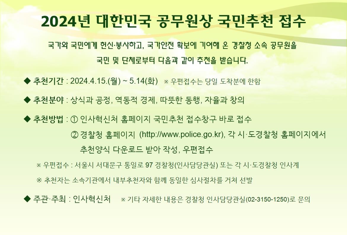 2024년 대한민국 공무원상 국민추천 접수 국가와 국민에게 헌신·봉사하고, 국가안전 확보에 기여해 온 경찰청 소속 공무원을 국민 및 단체로부터 다음과 같이 추천을 받습니다. ◆ 추천기간 : 2024.4.15.(월) ~ 5.14.(화) ※ 우편접수는 당일 도착분에 한함 ◆ 추천분야 : 상식과 공정, 역동적 경제, 따뜻한 동행, 자율과 창의 ◆ 추천방법 : ① 인사혁신처 홈페이지 국민추천 접수창구 바로 접수 ② 경찰청 홈페이지(https://www.police.go.kr), 각 시·도경찰청 홈페이지에서 추천양식 다운로드 받아 작성, 우편접수 ※ 우편접수 : 서울시 서대문구 통일로 97 경찰청(인사담당관실) 또는 각 시·도경찰청 인사계 ※ 추천자는 소속기관에서 내부추천자와 함께 동일한 심사절차를 거쳐 선발 ◆ 주관·주최 : 인사혁신처 ※ 기타 자세한 내용은 경찰청 인사담당관실(02-3150-1250)로 문의