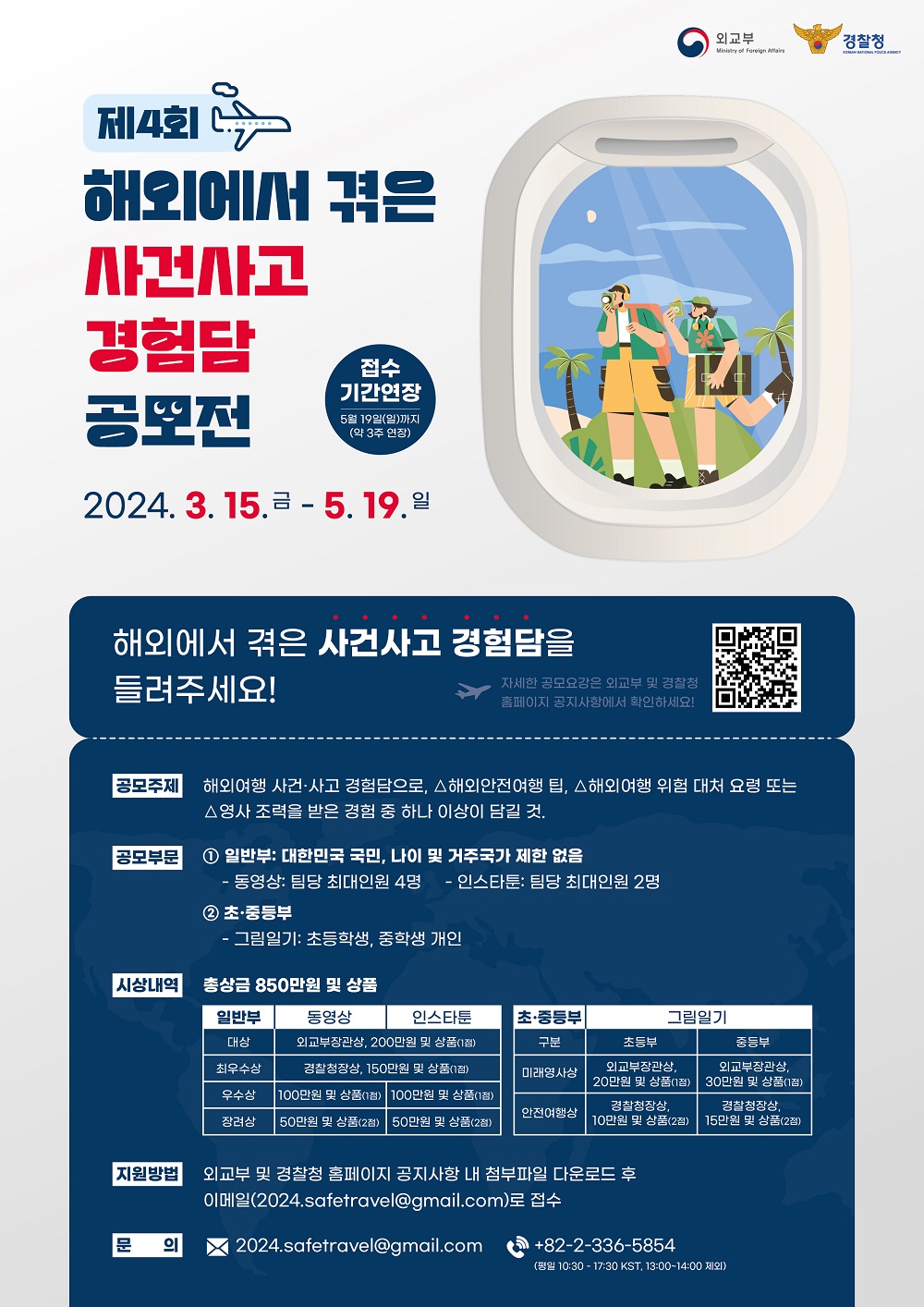 외교부 Ministry of Foreign Affairs 경찰청 KOREAN NATIONAL POLICE AGENCY 제4회 해외에서 겪은 사건사고 경험담 공모전 접수 기간연장 5월 19일(일)까지 (약 3주 연장) 2024. 3. 15. 금 - 5. 19. 일 해외에서 겪은 사건사고 경험담을 들려주세요! 자세한 공모요강은 외교부 및 경찰청 홈페이지 공지사항에서 확인하세요! 공모주제 해외여행 사건·사고 경험담으로, △해외안전여행 팁, △해외여행 위험 대처 요령 또는 △영사 조력을 받은 경험 중 하나 이상이 담길 것. 공모부문 ① 일반부: 대한민국 국민, 나이 및 거주국가 제한 없음  - 동영상: 팀당 최대인원 4명 - 인스타툰: 팀당 최대인원 2명 ② 초·중등부  - 그림일기: 초등학생, 중학생 개인 시상내역 총상금 850만원 및 상품 일반부 동영상 대상 외교부장관상, 200만원 및 상품(1점) 인스타툰 대상 외교부장관상, 200만원 및 상품(1점) 동영상 최우수상 경찰청장상, 150만원 및 상품(1점) 인스타툰 최우수상 경찰청장상, 150만원 및 상품(1점) 동영상 우수상 100만원 및 상품(1점) 인스타툰 우수상 100만원 및 상품(1점) 동영상 장려상 50만원 및 상품(2점) 인스타툰 장려상 50만원 및 상품(2점)  초·중등부 초등부 미래영사상 외교부장관상, 20만원 및 상품(1점) 중등부 미래영사상 외교부장관상, 30만원 및 상품(1점) 초등부 안전여행상 경찰청장상, 10만원 및 상품(2점) 중등부 안전여행상 경찰청장상, 15만원 및 상품(2점)  지원방법 외교부 및 경찰청 홈페이지 공지사항 내 첨부파일 다운로드 후 이메일(2024.safetravel@gmail.com)로 접수 문의 2024.safetravel@gmail.com +82-2-336-5854(평일 10:30 - 17:30 KST, 13:00~14:00 제외)