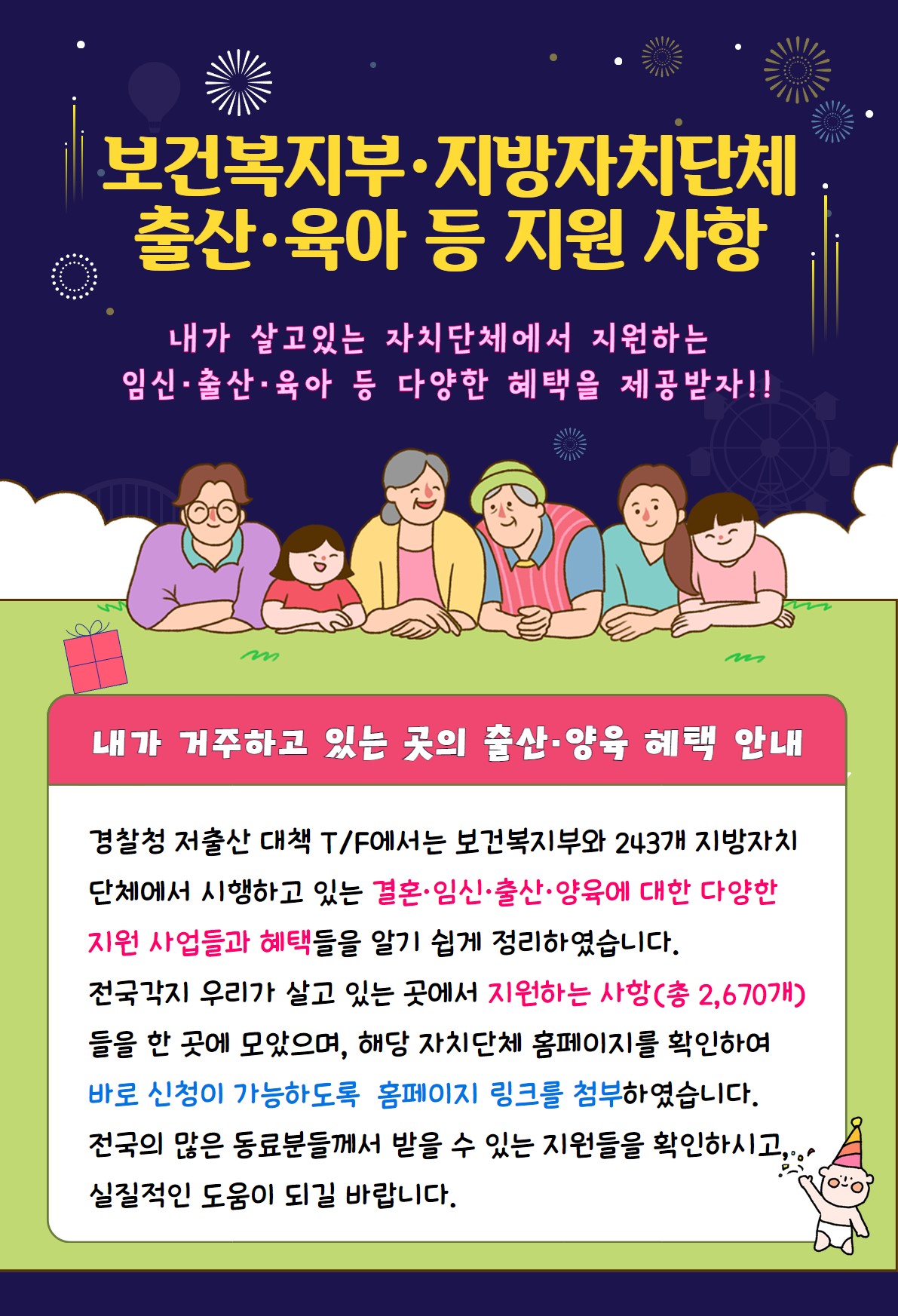 보건복지부·지방자치단체 출산·육아 등 지원 사항 내가 살고있는 자치단체에서 지원하는 임신·출산·육아 등 다양한 혜택을 제공받자!! 내가 거주하고 있는 곳의 출산·양육 혜택 안내 경찰청 저출산 대책 T/F에서는 보건복지부와 243개 지방자치단체에서 시행하고 있는 결혼·임신·출산·양육에 대한 다양한 지원 사업들과 혜택들을 알기 쉽게 정리하였습니다. 전국각지 우리가 살고 있는 곳에서 지원하는 사항(총 2,670개)들을 한 곳에 모았으며, 해당 자치단체 홈페이지를 확인하여 바로 신청이 가능하도록 홈페이지 링크를 첨부하였습니다. 전국의 많은 동료분들께서 받을 수 있는 지원들을 확인하시고 실질적인 도움이 되길 바랍니다.