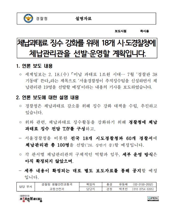 경찰청  설명자료    보도시점 즉시용   체납과태료 징수 강화를 위해 18개 시·도경찰청에  체납관리관을 선발·운영할 계획입니다.  1. 언론 보도 내용  ? 세계일보는 2. 18.(수) 「미납 과태료 1조원 시대… 7월 ‘경찰판 38기동대’ 뜬다」라는 제목으로 ‘서울경찰청이 추적징수팀을 신설하면서 체납관리관 19명을 선발할 예정’이라는 내용의 기사를 보도하였습니다. 2. 언론 보도에 대한 설명 내용  ? 경찰청은 체납과태료 감소를 위해 징수 강화 대책을 수립, 추진하고 있습니다.    ? 위와 관련, 체납과태료 징수활동을 강화하기 위해 경찰청에 체납과태료 징수 전담 T/F를 구성하고,   - 서울경찰청을 비롯한 전국 18개 시도경찰청과 60개 경찰서에 체납관리관 총 100명을 선발(’26. 상반기 중)할 예정입니다.   ? 각 관서별 체납관리관의 구체적인 역할과 임무, 세부 운영 방식은 아직 확정되지 않았으며,  - 세부 내용이 확정되는 대로 별도 보도자료를 통해 공지할 예정입니다.  담당 부서 경찰청 생활안전교통국 책임자 총경 유동배 (02-3150-2052) 교통안전과 담당자 경정 백초현 (010-8754-6395)